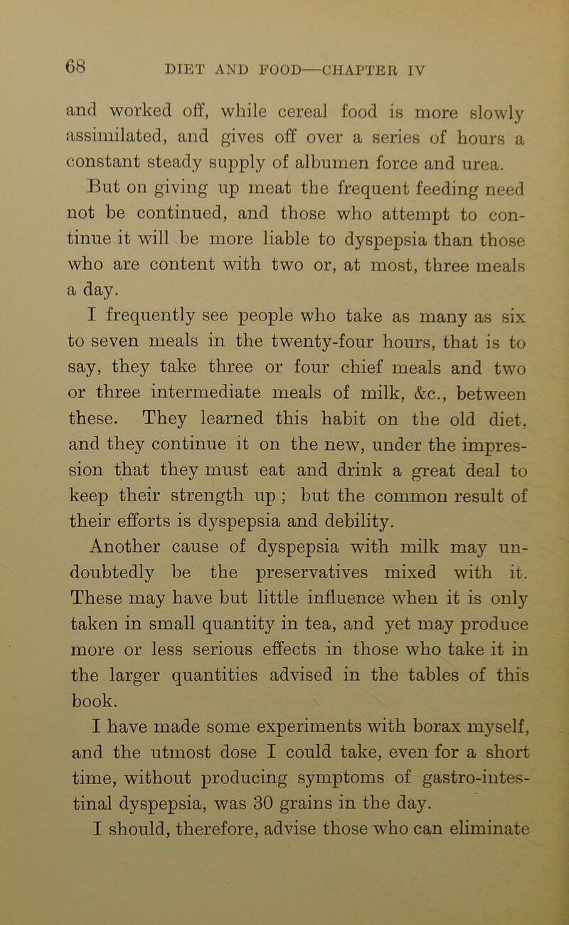 and worked off, while cereal food is more slowly assimilated, and gives off over a series of hours a constant steady supply of albumen force and urea. But on giving up meat the frequent feeding need not be continued, and those who attempt to con- tinue it will be more liable to dyspepsia than those who are content with two or, at most, three meals a day. I frequently see people who take as many as six to seven meals in the twenty-four hours, that is to say, they take three or four chief meals and two or three intermediate meals of milk, &c., between these. They learned this habit on the old diet, and they continue it on the new, under the impres- sion that they must eat and drink a great deal to keep their strength up ; but the common result of their efforts is dyspepsia and debility. Another cause of dyspepsia with milk may un- doubtedly be the preservatives mixed with it. These may have but little influence when it is only taken in small quantity in tea, and yet may produce more or less serious effects in those who take it in the larger quantities advised in the tables of this book. I have made some experiments with borax myself, and the utmost dose I could take, even for a short time, without producing symptoms of gastrointes- tinal dyspepsia, was 30 grains in the day. I should, therefore, advise those who can eliminate