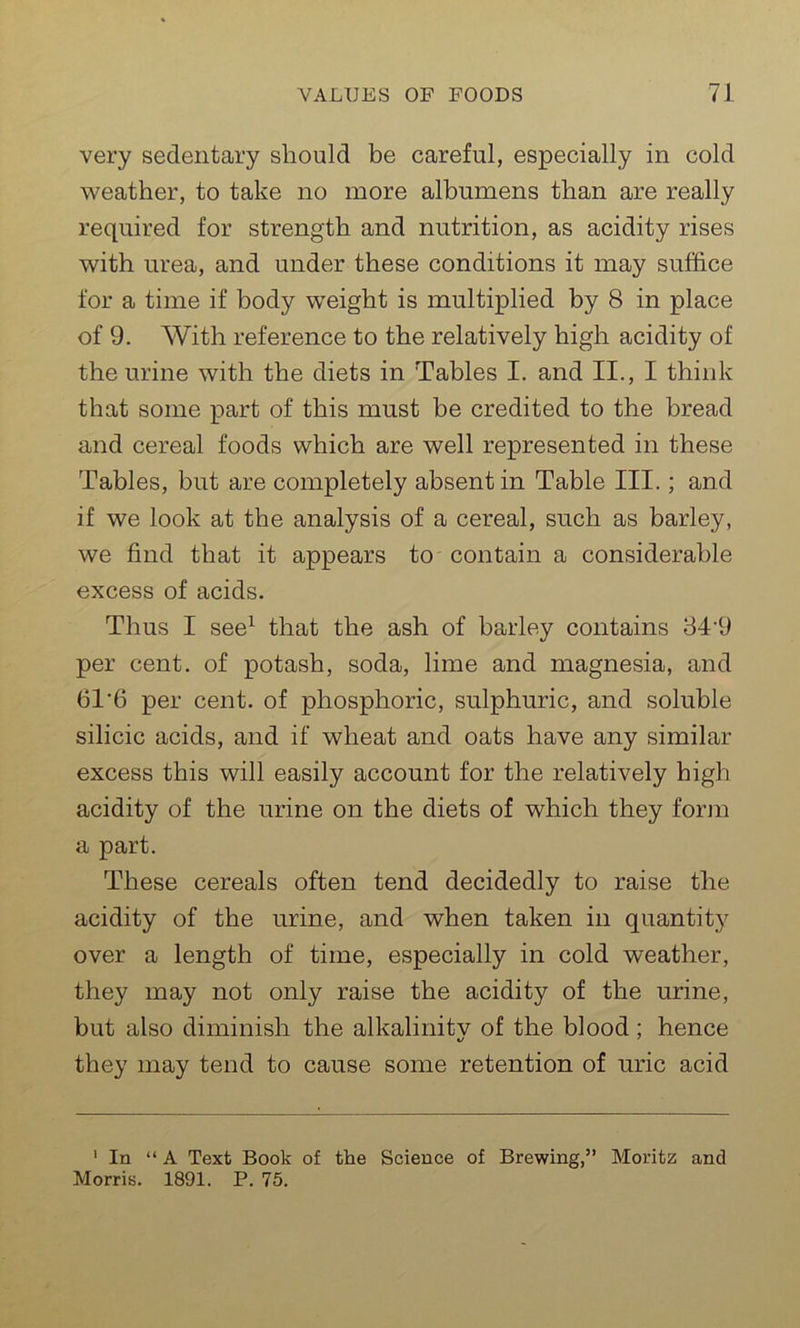 very sedentary should be careful, especially in cold weather, to take no more albumens than are really required for strength and nutrition, as acidity rises with urea, and under these conditions it may suffice for a time if body weight is multiplied by 8 in place of 9. With reference to the relatively high acidity of the urine with the diets in Tables I. and II., I think that some part of this must be credited to the bread and cereal foods which are well represented in these Tables, but are completely absent in Table III.; and if we look at the analysis of a cereal, such as barley, we find that it appears to contain a considerable excess of acids. Thus I see1 that the ash of barley contains 84'9 per cent, of potash, soda, lime and magnesia, and 61‘6 per cent, of phosphoric, sulphuric, and soluble silicic acids, and if wheat and oats have any similar excess this will easily account for the relatively high acidity of the urine on the diets of which they form a part. These cereals often tend decidedly to raise the acidity of the urine, and when taken in quantity over a length of time, especially in cold weather, they may not only raise the acidity of the urine, but also diminish the alkalinitv of the blood ; hence %j 7 they may tend to cause some retention of uric acid 1 In “A Text Book of the Science of Brewing,” Moritz and Morris. 1891. P. 75.