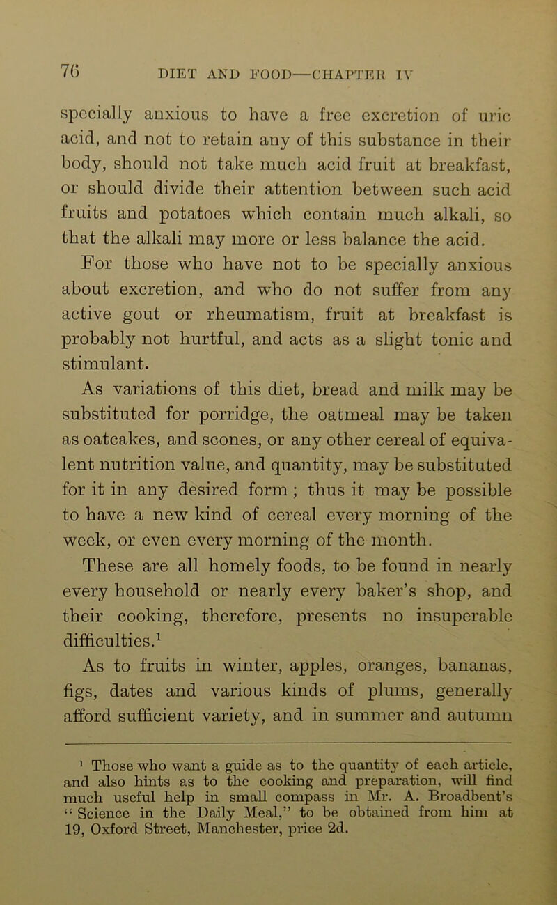 specially anxious to have a free excretion of uric acid, and not to retain any of this substance in their body, should not take much acid fruit at breakfast, or should divide their attention between such acid fruits and potatoes which contain much alkali, so that the alkali may more or less balance the acid. For those who have not to be specially anxious about excretion, and who do not suffer from any active gout or rheumatism, fruit at breakfast is probably not hurtful, and acts as a slight tonic and stimulant. As variations of this diet, bread and milk may be substituted for porridge, the oatmeal may be taken as oatcakes, and scones, or any other cereal of equiva- lent nutrition value, and quantity, may be substituted for it in any desired form ; thus it may be possible to have a new kind of cereal every morning of the week, or even every morning of the month. These are all homely foods, to be found in nearly every household or nearly every baker’s shop, and their cooking, therefore, presents no insuperable difficulties.1 As to fruits in winter, apples, oranges, bananas, figs, dates and various kinds of plums, generally afford sufficient variety, and in summer and autumn 1 Those who want a guide as to the quantity of each article, n,nrl also hints as to the cooking and preparation, will find much useful help in small compass in Mr. A. Broadbent’s “ Science in the Daily Meal,” to be obtained from him at 19, Oxford Street, Manchester, price 2d.