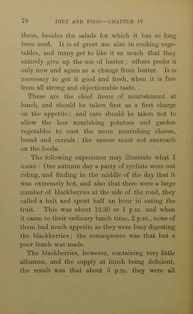 these, besides the salads for which it has so long been used. It is of great use also in cooking vege- tables, and many get to like it so much that they entirely give up the use of butter ; others prefer it only now and again as a change from butter. It is necessary to get it good and fresh, when it is free from all strong and objectionable taste. These are the chief items of nourishment at lunch, and should be taken first as a first charge on the appetite; and care should be taken not to allow the less nourishing potatoes and garden vegetables to oust the more nourishing cheese, bread and cereals : the sauces must not encroach on the foods. The following experience may illustrate what I mean : One autumn day a party of cyclists were out riding, and finding in the middle of the day that it was extremely hot, and also that there were a large number of blackberries at the side of the road, they called a halt and spent half an hour in eating the fruit. This was about 12.30 or 1 p.m. and when it came to their ordinary lunch time, 2 p.m., none of them had much appetite as they were busy digesting the blackberries; the consequence was that but a poor lunch was made. The blackberries, however, containing very little albumen, and the supply at lunch being deficient, the result was that about 5 p.m. they were all
