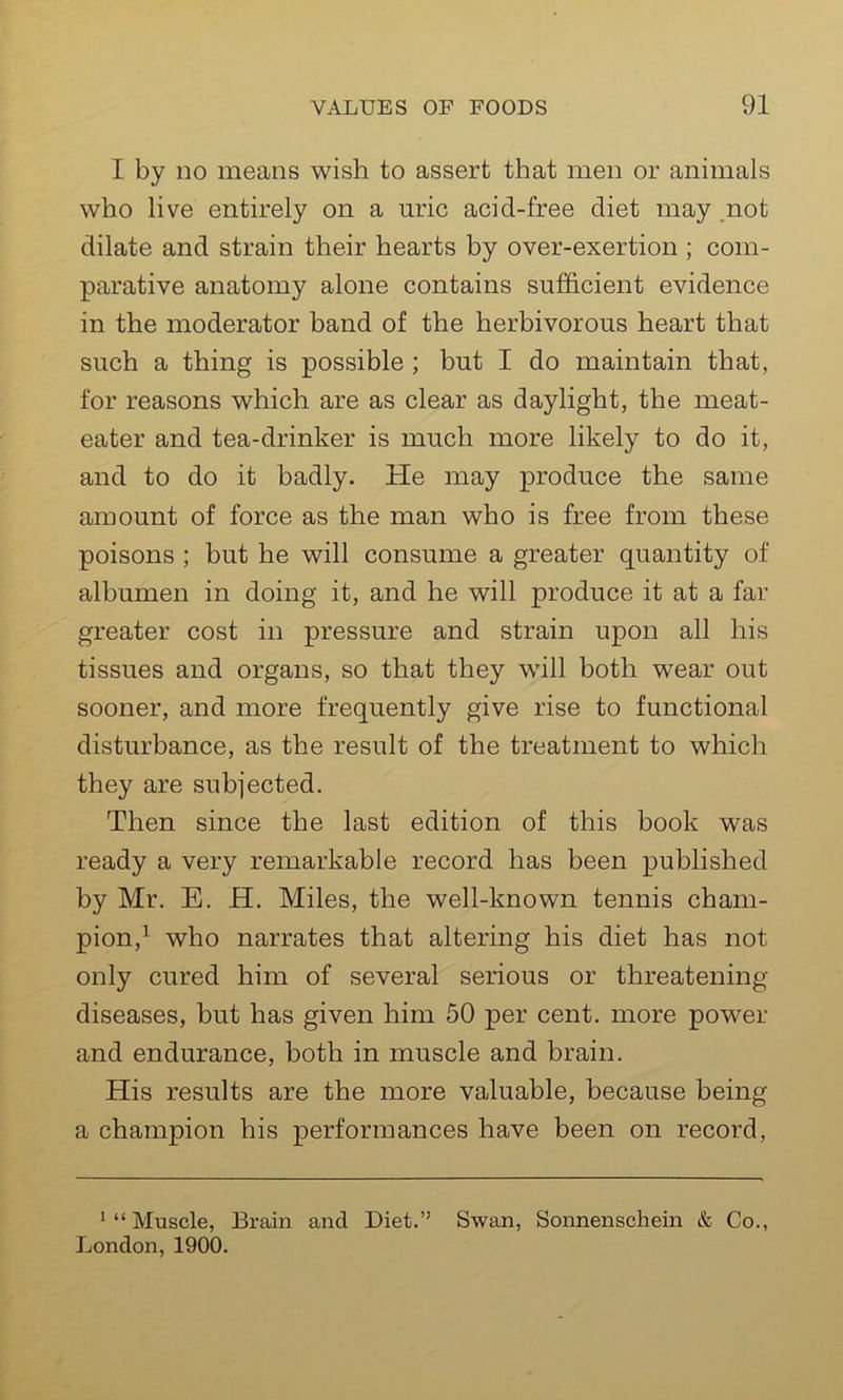 I by do means wish to assert that men or animals who live entirely on a uric acid-free diet may not dilate and strain their hearts by over-exertion ; com- parative anatomy alone contains sufficient evidence in the moderator band of the herbivorous heart that such a thing is possible ; but I do maintain that, for reasons which are as clear as daylight, the meat- eater and tea-drinker is much more likely to do it, and to do it badly. He may produce the same amount of force as the man who is free from these poisons ; but he will consume a greater quantity of albumen in doing it, and he will produce it at a far greater cost in pressure and strain upon all his tissues and organs, so that they will both wear out sooner, and more frequently give rise to functional disturbance, as the result of the treatment to which they are subjected. Then since the last edition of this book was ready a very remarkable record has been published by Mr. E. H. Miles, the well-known tennis cham- pion,1 who narrates that altering his diet has not only cured him of several serious or threatening- diseases, but has given him 50 per cent, more power and endurance, both in muscle and brain. His results are the more valuable, because being a champion his performances have been on record, '“Muscle, Brain and Diet.” Swan, Sonnenschein & Co., London, 1900.