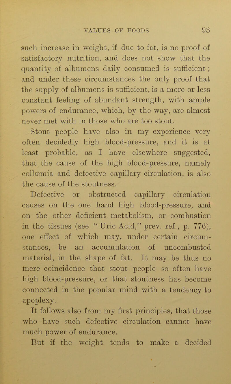 such increase in weight, if due to fat, is no proof of satisfactory nutrition, and does not show that the quantity of albumens daily consumed is sufficient; and under these circumstances the only proof that the supply of albumens is sufficient, is a more or less constant feeling of abundant strength, with ample powers of endurance, which, by the way, are almost never met with in those who are too stout. Stout people have also in my experience very often decidedly high blood-pressure, and it is at least probable, as I have elsewhere suggested, that the cause of the high blood-pressure, namely collaemia and defective capillary circulation, is also the cause of the stoutness. Defective or obstructed capillary circulation causes on the one hand high blood-pressure, and on the other deficient metabolism, or combustion in the tissues (see “ Uric Acid,” prev. ref., p. 77(3), one effect of which may, under certain circum- stances, be an accumulation of uncombusted material, in the shape of fat. It may be thus no mere coincidence that stout people so often have high blood-pressure, or that stoutness has become connected in the popular mind with a tendency to apoplexy. It follows also from my first principles, that those who have such defective circulation cannot have much power of endurance. But if the weight tends to make a decided