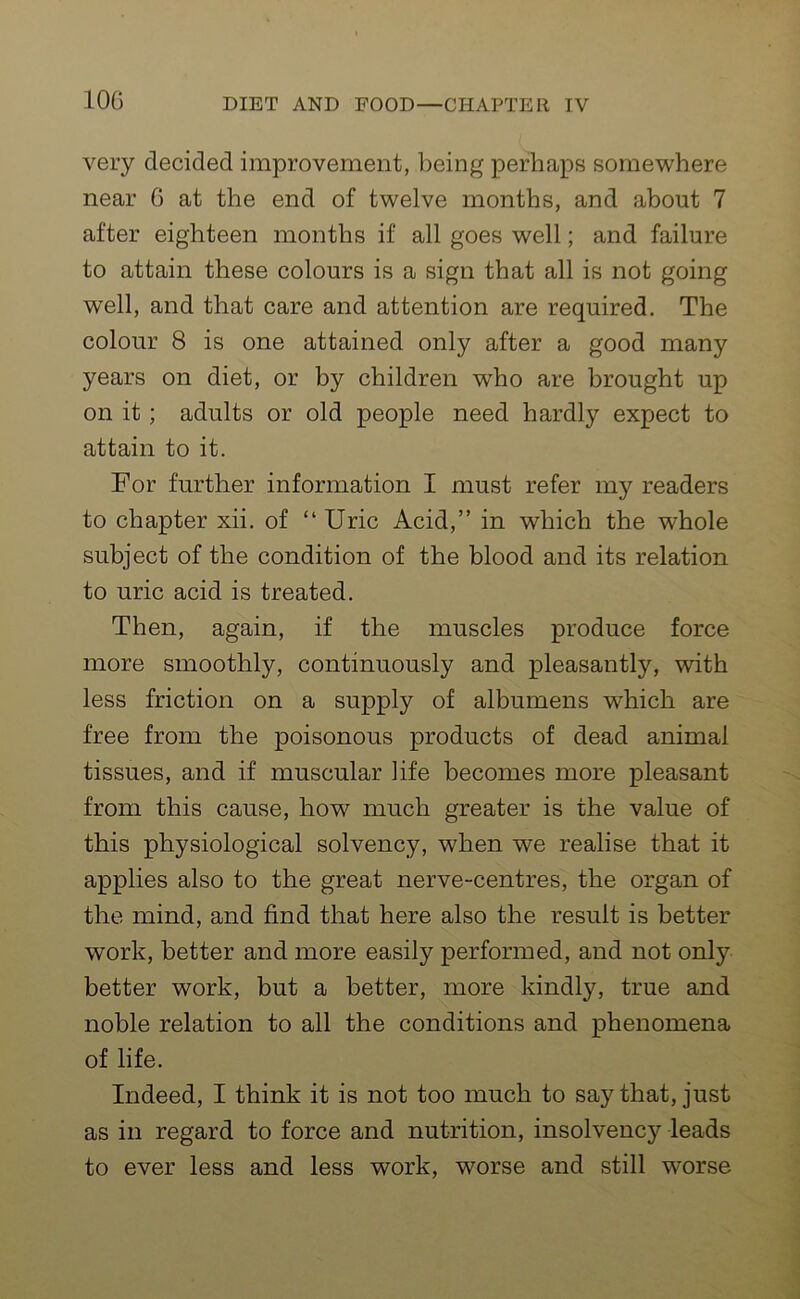 10G very decided improvement, being perhaps somewhere near G at the end of twelve months, and about 7 after eighteen months if all goes well; and failure to attain these colours is a sign that all is not going well, and that care and attention are required. The colour 8 is one attained only after a good many years on diet, or by children who are brought up on it; adults or old people need hardly expect to attain to it. For further information I must refer my readers to chapter xii. of “Uric Acid,” in which the whole subject of the condition of the blood and its relation to uric acid is treated. Then, again, if the muscles produce force more smoothly, continuously and pleasantly, with less friction on a supply of albumens which are free from the poisonous products of dead animal tissues, and if muscular life becomes more pleasant from this cause, how much greater is the value of this physiological solvency, when we realise that it applies also to the great nerve-centres, the organ of the mind, and find that here also the result is better work, better and more easily performed, and not only better work, but a better, more kindly, true and noble relation to all the conditions and phenomena of life. Indeed, I think it is not too much to say that, just as in regard to force and nutrition, insolvency leads to ever less and less work, worse and still worse
