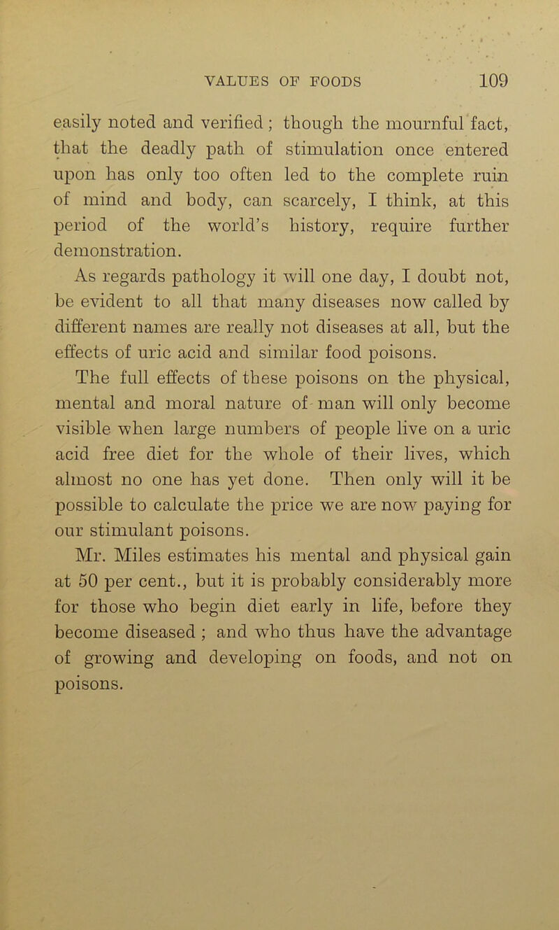 easily noted and verified ; though the mournful fact, that the deadly path of stimulation once entered upon has only too often led to the complete ruin of mind and body, can scarcely, I think, at this period of the world’s history, require further demonstration. As regards pathology it will one day, I doubt not, be evident to all that many diseases now called by different names are really not diseases at all, but the effects of uric acid and similar food poisons. The full effects of these poisons on the physical, mental and moral nature of man will only become visible when large numbers of people live on a uric acid free diet for the whole of their lives, which almost no one has yet done. Then only will it be possible to calculate the price we are now paying for our stimulant poisons. Mr. Miles estimates his mental and physical gain at 50 per cent., but it is probably considerably more for those who begin diet early in life, before they become diseased ; and who thus have the advantage of growing and developing on foods, and not on poisons.