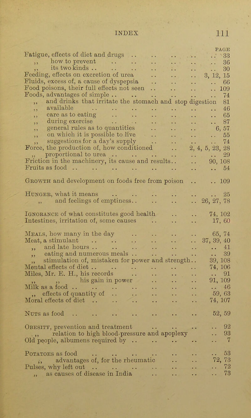 Fatigue, effects of diet and drugs .. ,, how to prevent ,, its two kinds Feeding, effects on excretion of urea Fluids, excess of, a cause of dyspepsia Food poisons, their full effects not seen .. Foods, advantages of simple ,, and drinks that irritate the stomach and ,, available ,, care as to eating ,, during exercise ,, general rules as to quantities ,, on which it is possible to live ,, suggestions for a day’s supply Force, the production of, how conditioned ,, proportional to urea Friction in the machinery, its cause and results Fruits as food PAGE .. 33 .. 36 .. 30 3, 12, 15 .. 66 .. 109 .. 74 stop digestion 81 .. 46 .. 65 .. 87 6, 57 .. 55 .. 74 4, 5, 23, 28 .. 29 90, 108 .. 54 Growth and development on foods free from poison 109 Hunger, what it means ,, and feelings of emptiness.. .. 25 26, 27, 78 Ignorance of what constitutes good health .. .. 74, 102 Intestines, irritation of, some causes .. .. .. 17, 60 Meals, how many in the day .. .. .. .. 65, 74 Meat, a stimulant .. .. .. .. .. .. 37, 39, 40 ,, and late hours .. .. .. .. .. .. .. 41 ,, eating and numerous meals .. .. .. .. .. 39 ,, stimulation of, mistaken for power and strength.. 39, 108 Mental effects of diet .. .. .. .. .. .. 74, 106 Miles, Mr. E. H., his records .. .. .. .. .. 91 ,, ,, his gain in power .. .. .. 91, 109 Milk as a food .. .. .. .. .. .. .. .. 46 ,, effects of quantity of .. .. .. .. .. 59,63 Moral effects of diet .. .. .. .. .. .. 74, 107 Nuts as food .. .. .. .. .. .. .. 52, 59 Obesity, prevention and treatment .. .. .. .. 92 ,, relation to high blood-pressure and apoplexy .. 93 Old people, albumens required by .. .. .. .. .. 7 Potatoes as food .. .. .. .. .. .. .. 53 ,-, advantages of, for the rheumatic .. .. 72,73 Pulses, why left out .. .. .. .. .. .. 72 ,, as causes of disease in India .. .. .. .. 73