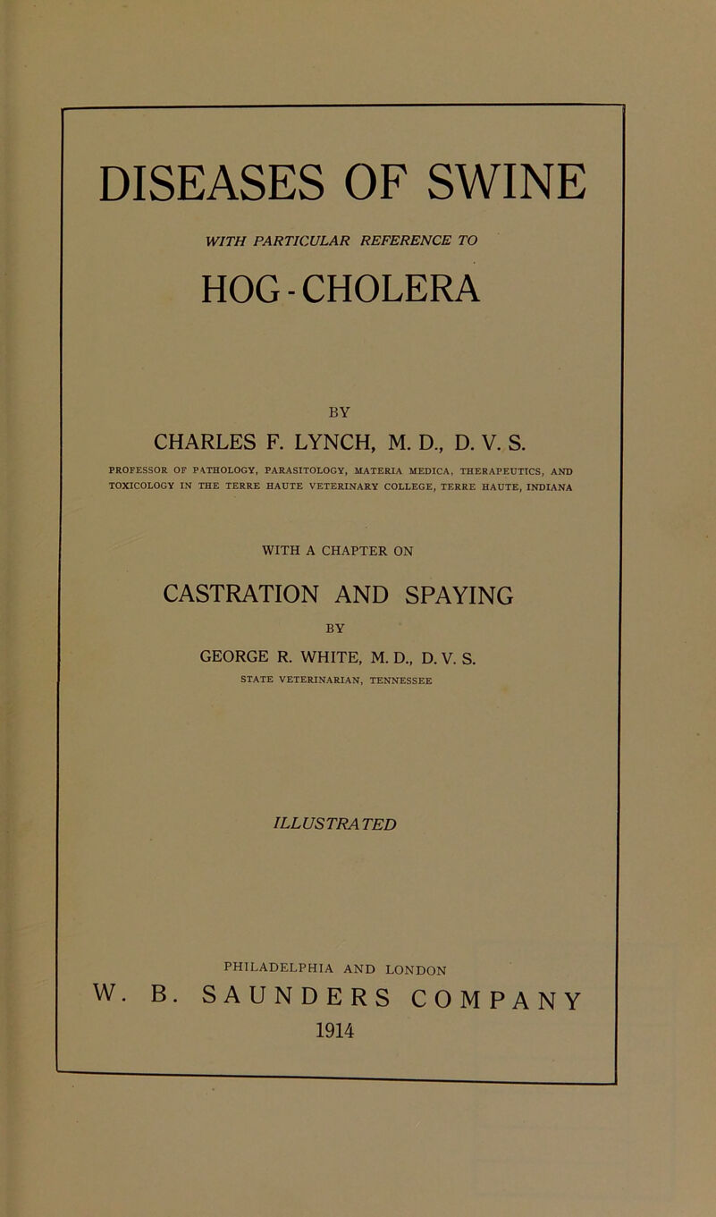 DISEASES OF SWINE WITH PARTICULAR REFERENCE TO HOG-CHOLERA BY CHARLES F. LYNCH, M. D., D. V. S. PROFESSOR OF PATHOLOGY, PARASITOLOGY, MATERIA MEDICA, THERAPEUTICS, AND TOXICOLOGY IN THE TERRE HAUTE VETERINARY COLLEGE, TERRE HAUTE, INDIANA WITH A CHAPTER ON CASTRATION AND SPAYING BY GEORGE R. WHITE, M. D„ D. V. S. STATE VETERINARIAN, TENNESSEE ILLUSTRATED PHILADELPHIA AND LONDON W. B. SAUNDERS COMPANY 1914