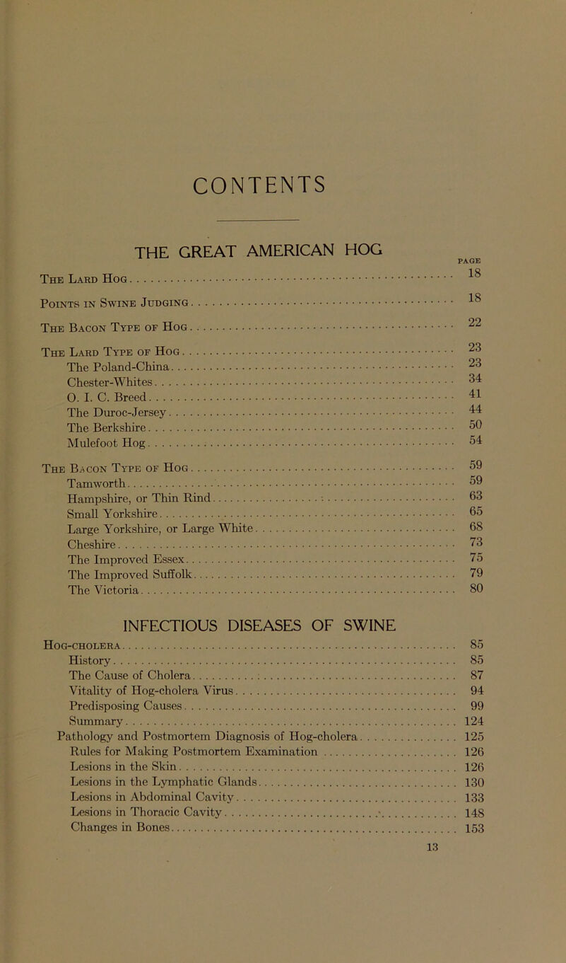 CONTENTS THE GREAT AMERICAN HOG PAGE The Lard Hog Points in Swine Judging ^ The Bacon Type or Hog 22 The Lard Type of Hog 23 The Poland-China 23 Chester-Whites 34: O. I. C. Breed 41 The Duroc-Jersey 44 The Berkshire 50 Mulefoot Hog 54 The Bacon Type of Hog 59 Tamworth 59 Hampshire, or Thin Rind 63 Small Yorkshire 65 Large Yorkshire, or Large White 68 Cheshire 73 The Improved Essex 75 The Improved Suffolk 79 The Victoria 80 INFECTIOUS DISEASES OF SWINE Hog-cholera 85 History 85 The Cause of Cholera 87 Vitality of Hog-cholera Virus 94 Predisposing Causes 99 Summary 124 Pathology and Postmortem Diagnosis of Hog-cholera 125 Rules for Making Postmortem Examination 126 Lesions in the Skin 126 Lesions in the Lymphatic Glands 130 Lesions in Abdominal Cavity 133 Lesions in Thoracic Cavity • 14S Changes in Bones 153