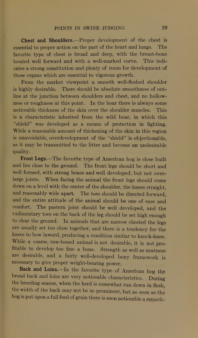 Chest and Shoulders.—Proper development of the chest is essential to proper action on the part of the heart and lungs. The favorite type of chest is broad and deep, with the breast-bone located well forward and with a well-marked curve. This indi- cates a strong constitution and plenty of room for development of those organs which are essential to vigorous growth. From the market viewpoint a smooth well-fleshed shoulder is highly desirable. There should be absolute smoothness of out- line at the junction between shoulders and chest, and no hollow- ness or roughness at this point. In the boar there is always some noticeable thickness of the skin over the shoulder muscles. This is a characteristic inherited from the wild boar, in which this “shield” was developed as a means of protection in fighting. While a reasonable amount of thickening of the skin in this region is unavoidable, overdevelopment of the “shield” is objectionable, as it may be transmitted to the litter and become an undesirable quality. Front Legs.—The favorite type of American hog is close built and lies close to the ground. The front legs should be short and well formed, with strong bones and well developed, but not over- large joints. When facing the animal the front legs should come down on a level with the center of the shoulder, the knees straight, and reasonably wide apart. The toes should be directed forward, and the entire attitude of the animal should be one of ease and comfort. The pastern joint should be well developed, and the rudimentary toes on the back of the leg should be set high enough to clear the ground. In animals that are narrow chested the legs are usually set too close together, and there is a tendency for the knees to bow inward, producing a condition similar to knock-knee. While a coarse, raw-boned animal is not desirable, it is not pro- fitable to develop too fine a bone. Strength as well as neatness are desirable, and a fairly well-developed bony framework is necessary to give proper weight-bearing power. Back and Loins. In the favorite type of American hog the broad back and loins are very noticeable characteristics. During the breeding season, when the herd is somewhat run down in flesh, the width of the back may not be so prominent, but as soon as the hog is put upon a full feed of grain there is soon noticeable a rqmark-