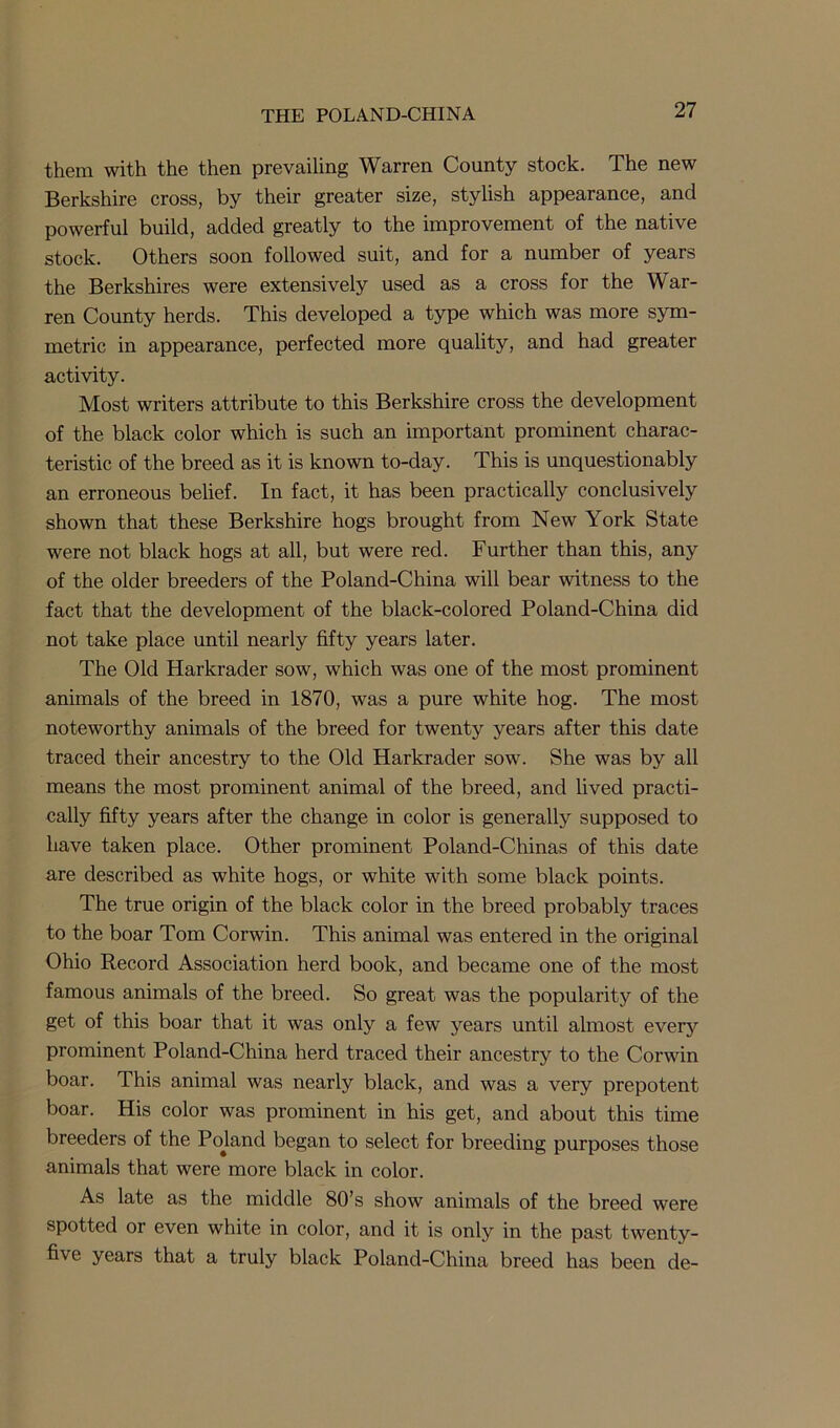 them with the then prevailing Warren County stock. The new Berkshire cross, by their greater size, stylish appearance, and powerful build, added greatly to the improvement of the native stock. Others soon followed suit, and for a number of years the Berkshires were extensively used as a cross for the War- ren County herds. This developed a type which was more sym- metric in appearance, perfected more quality, and had greater activity. Most writers attribute to this Berkshire cross the development of the black color which is such an important prominent charac- teristic of the breed as it is known to-day. This is unquestionably an erroneous belief. In fact, it has been practically conclusively shown that these Berkshire hogs brought from New York State were not black hogs at all, but were red. Further than this, any of the older breeders of the Poland-China will bear witness to the fact that the development of the black-colored Poland-China did not take place until nearly fifty years later. The Old Harkrader sow, which was one of the most prominent animals of the breed in 1870, was a pure white hog. The most noteworthy animals of the breed for twenty years after this date traced their ancestry to the Old Harkrader sow. She was by all means the most prominent animal of the breed, and lived practi- cally fifty years after the change in color is generally supposed to have taken place. Other prominent Poland-Chinas of this date are described as white hogs, or white with some black points. The true origin of the black color in the breed probably traces to the boar Tom Corwin. This animal was entered in the original Ohio Record Association herd book, and became one of the most famous animals of the breed. So great was the popularity of the get of this boar that it was only a few years until almost every prominent Poland-China herd traced their ancestry to the Corwin boar. This animal was nearly black, and was a very prepotent boar. His color was prominent in his get, and about this time breeders of the Poland began to select for breeding purposes those animals that were more black in color. As late as the middle 80’s show animals of the breed were spotted or even white in color, and it is only in the past twenty- five years that a truly black Poland-China breed has been de-