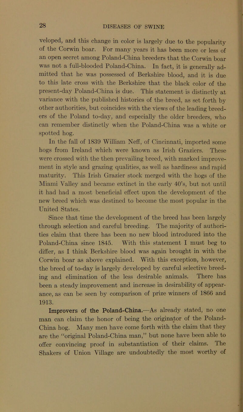 veloped, and this change in color is largely due to the popularity of the Corwin boar. For many years it has been more or less of an open secret among Poland-China breeders that the Corwin boar was not a full-blooded Poland-China. In fact, it is generally ad- mitted that he was possessed of Berkshire blood, and it is due to this late cross with the Berkshire that the black color of the present-day Poland-China is due. This statement is distinctly at variance with the published histories of the breed, as set forth by other authorities, but coincides with the views of the leading breed- ers of the Poland to-day, and especially the older breeders, who can remember distinctly when the Poland-China was a white or spotted hog. In the fall of 1839 William Neff, of Cincinnati, imported some hogs from Ireland which were known as Irish Graziers. These were crossed with the then prevailing breed, with marked improve- ment in style and grazing qualities, as well as hardiness and rapid maturity. This Irish Grazier stock merged with the hogs of the Miami Valley and became extinct in the early 40’s, but not until it had had a most beneficial effect upon the development of the new breed which was destined to become the most popular in the United States. Since that time the development of the breed has been largely through selection and careful breeding. The majority of authori- ties claim that there has been no new blood introduced into the Poland-China since 1845. With this statement I must beg to differ, as 1 think Berkshire blood was again brought in with the Corwin boar as above explained. With this exception, however, the breed of to-day is largely developed by careful selective breed- ing and elimination of the less desirable animals. There has been a steady improvement and increase in desirability of appear- ance, as can be seen by comparison of prize winners of 1866 and 1913. Improvers of the Poland-China.—As already stated, no one man can claim the honor of being the originator of the Poland- China hog. Many men have come forth with the claim that they are the “original Poland-China man,” but none have been able to offer convincing proof in substantiation of their claims. The Shakers of Union Village are undoubtedly the most worthy of