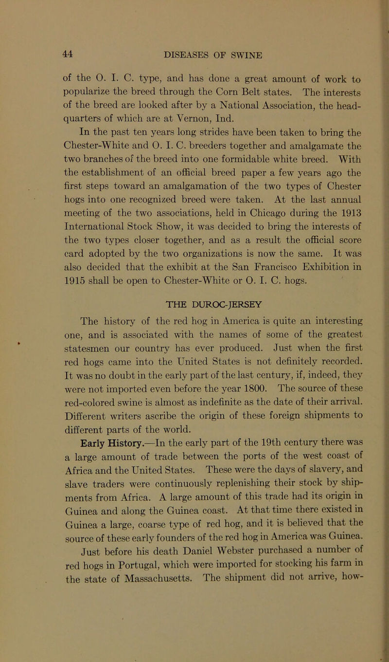 of the O. I. C. type, and has clone a great amount of work to popularize the breed through the Corn Belt states. The interests of the breed are looked after by a National Association, the head- quarters of which are at Vernon, Inch In the past ten years long strides have been taken to bring the Chester-White and 0. I. C. breeders together and amalgamate the two branches of the breed into one formidable white breed. With the establishment of an official breed paper a few years ago the first steps toward an amalgamation of the two types of Chester hogs into one recognized breed were taken. At the last annual meeting of the two associations, held in Chicago during the 1913 International Stock Show, it was decided to bring the interests of the two types closer together, and as a result the official score card adopted by the two organizations is now the same. It was also decided that the exhibit at the San Francisco Exhibition in 1915 shall be open to Chester-White or 0. I. C. hogs. THE DUROC-JERSEY The history of the red hog in America is quite an interesting one, and is associated with the names of some of the greatest statesmen our country has ever produced. Just when the first red hogs came into the United States is not definitely recorded. It was no doubt in the early part of the last century, if, indeed, they were not imported even before the year 1800. The source of these red-colored swine is almost as indefinite as the date of their arrival. Different writers ascribe the origin of these foreign shipments to different parts of the world. Early History.—In the early part of the 19th century there was a large amount of trade between the ports of the west coast of Africa and the United States. These were the days of slavery, and slave traders were continuously replenishing their stock by ship- ments from Africa. A large amount of this trade had its origin in Guinea and along the Guinea coast. At that time there existed in Guinea a large, coarse type of red hog, and it is believed that the source of these early founders of the red hog in America was Guinea. Just before his death Daniel Webster purchased a number of red hogs in Portugal, which were imported for stocking his farm in the state of Massachusetts. The shipment did not arrive, how-