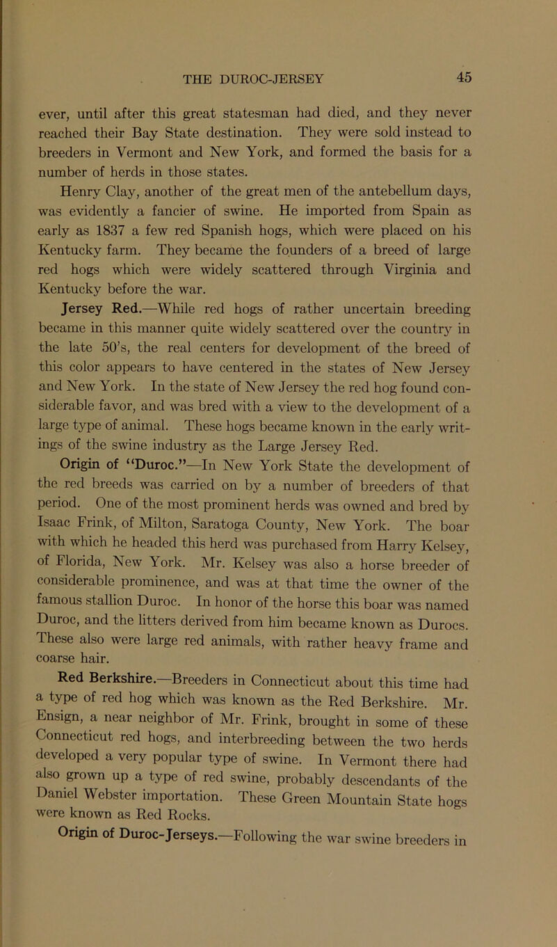 ever, until after this great statesman had died, and they never reached their Bay State destination. They were sold instead to breeders in Vermont and New York, and formed the basis for a number of herds in those states. Henry Clay, another of the great men of the antebellum days, was evidently a fancier of swine. He imported from Spain as early as 1837 a few red Spanish hogs, which were placed on his Kentucky farm. They became the founders of a breed of large red hogs which were widely scattered through Virginia and Kentucky before the war. Jersey Red.—While red hogs of rather uncertain breeding became in this manner quite widely scattered over the country in the late 50’s, the real centers for development of the breed of this color appears to have centered in the states of New Jersey and New York. In the state of New Jersey the red hog found con- siderable favor, and was bred with a view to the development of a large type of animal. These hogs became known in the early writ- ings of the swine industry as the Large Jersey Red. Origin of “Duroc.”—In New York State the development of the red breeds was carried on by a number of breeders of that period. One of the most prominent herds was owned and bred by Isaac Frink, of Milton, Saratoga County, New York. The boar with which he headed this herd was purchased from Harry Kelsey, of Florida, New York. Mr. Kelsey was also a horse breeder of considerable prominence, and was at that time the owner of the famous stallion Duroc. In honor of the horse this boar was named Duroc, and the litters derived from him became known as Durocs. These also were large red animals, with rather heavy frame and coarse hair. Red Berkshire—Breeders in Connecticut about this time had a type of red hog which was known as the Red Berkshire. Mr. Ensign, a near neighbor of Mr. Frink, brought in some of these Connecticut red hogs, and interbreeding between the two herds developed a very popular type of swine. In Vermont there had also grown up a type of red swine, probably descendants of the Daniel Webster importation. These Green Mountain State hogs were known as Red Rocks. Origin of Duroc-Jerseys.—Following the war swine breeders in