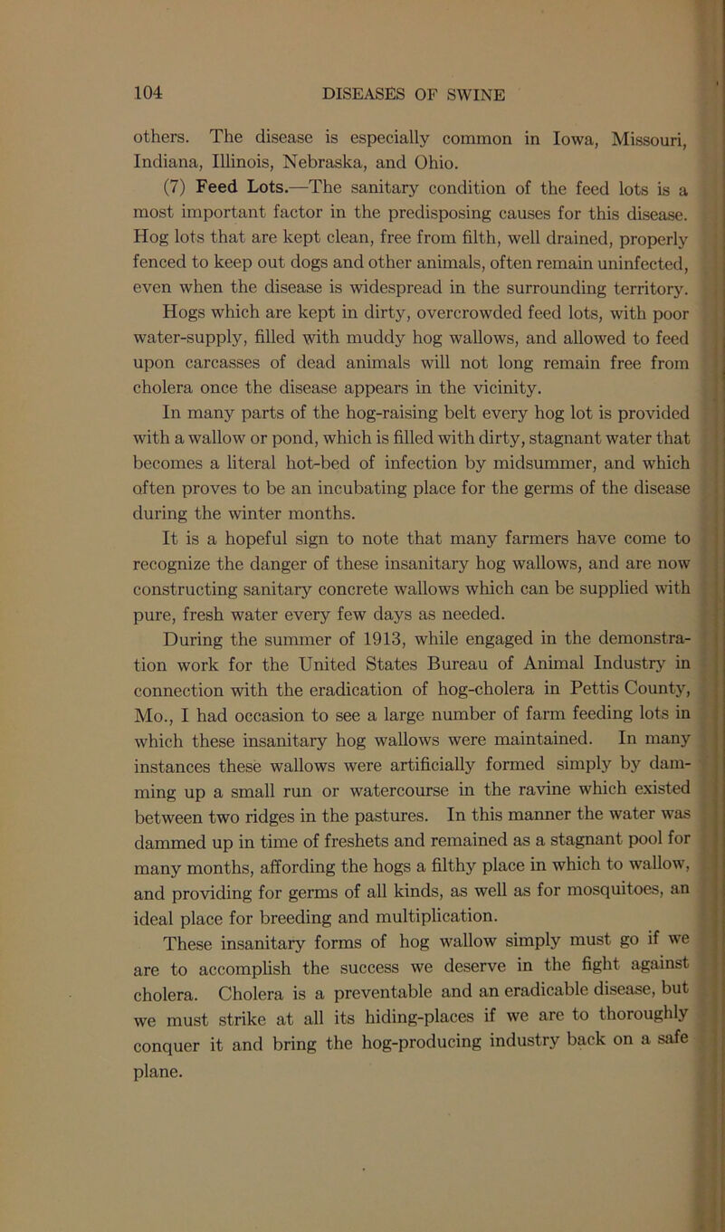 others. The disease is especially common in Iowa, Missouri, Indiana, Illinois, Nebraska, and Ohio. (7) Feed Lots.—The sanitary condition of the feed lots is a most important factor in the predisposing causes for this disease. Hog lots that are kept clean, free from filth, well drained, properly fenced to keep out dogs and other animals, often remain uninfected, even when the disease is widespread in the surrounding territory. Hogs which are kept in dirty, overcrowded feed lots, with poor water-supply, filled with muddy hog wallows, and allowed to feed upon carcasses of dead animals will not long remain free from cholera once the disease appears in the vicinity. In many parts of the hog-raising belt every hog lot is provided with a wallow or pond, which is filled with dirty, stagnant water that becomes a literal hot-becl of infection by midsummer, and which often proves to be an incubating place for the germs of the disease during the winter months. It is a hopeful sign to note that many farmers have come to recognize the danger of these insanitary hog wallows, and are now constructing sanitary concrete wallows which can be supplied with pure, fresh water every few days as needed. During the summer of 1913, while engaged in the demonstra- tion work for the United States Bureau of Animal Industry in connection with the eradication of hog-cholera in Pettis County, Mo., I had occasion to see a large number of farm feeding lots in which these insanitary hog wallows were maintained. In many instances these wallows were artificially formed simply by dam- ming up a small run or watercourse in the ravine which existed between two ridges in the pastures. In this manner the water was dammed up in time of freshets and remained as a stagnant pool for many months, affording the hogs a filthy place in which to wallow, and providing for germs of all kinds, as well as for mosquitoes, an ideal place for breeding and multiplication. These insanitary forms of hog wallow simply must go if we are to accomplish the success we deserve in the fight against cholera. Cholera is a preventable and an eradicable disease, but we must strike at all its hiding-places if we are to thoroughly conquer it and bring the hog-producing industry back on a safe plane.