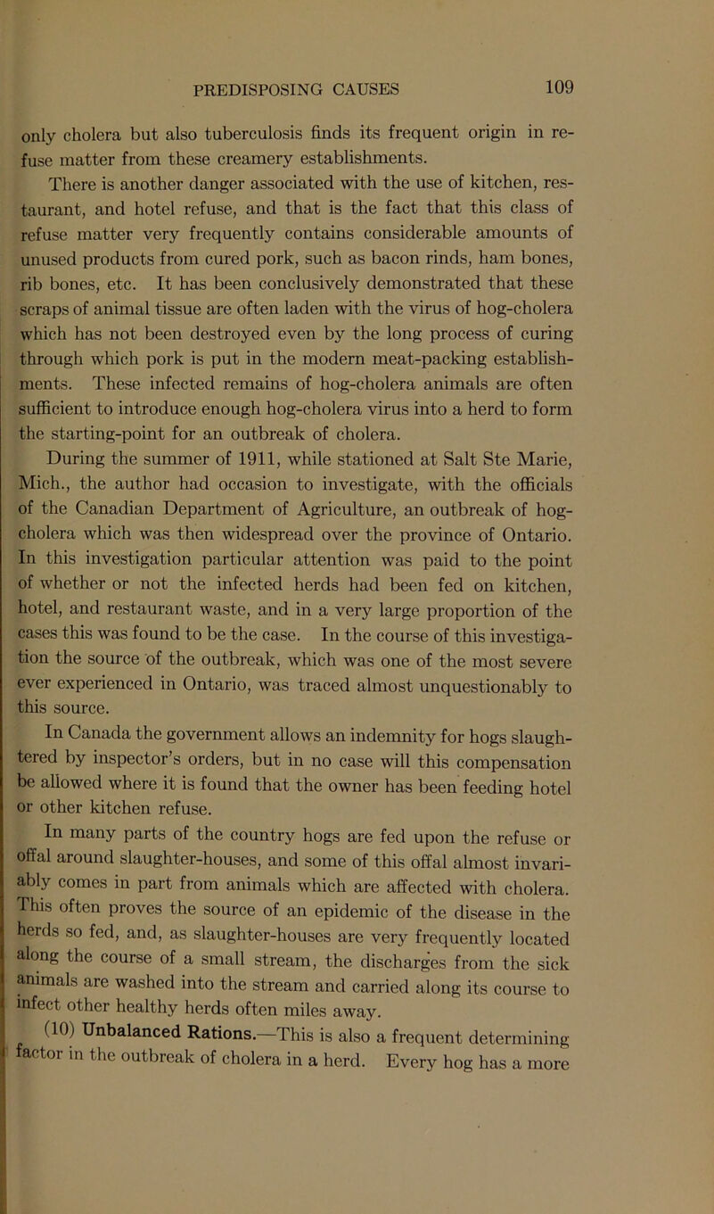 only cholera but also tuberculosis finds its frequent origin in re- fuse matter from these creamery establishments. There is another clanger associated with the use of kitchen, res- taurant, and hotel refuse, and that is the fact that this class of refuse matter very frequently contains considerable amounts of unused products from cured pork, such as bacon rinds, ham bones, rib bones, etc. It has been conclusively demonstrated that these scraps of animal tissue are often laden with the virus of hog-cholera which has not been destroyed even by the long process of curing through which pork is put in the modern meat-packing establish- ments. These infected remains of hog-cholera animals are often sufficient to introduce enough hog-cholera virus into a herd to form the starting-point for an outbreak of cholera. During the summer of 1911, while stationed at Salt Ste Marie, Mich., the author had occasion to investigate, with the officials of the Canadian Department of Agriculture, an outbreak of hog- cholera which was then widespread over the province of Ontario. In this investigation particular attention was paid to the point of whether or not the infected herds had been fed on kitchen, hotel, and restaurant waste, and in a very large proportion of the cases this was found to be the case. In the course of this investiga- tion the source of the outbreak, which was one of the most severe ever experienced in Ontario, was traced almost unquestionably to this source. In Canada the government allows an indemnity for hogs slaugh- tered by inspector’s orders, but in no case will this compensation be allowed where it is found that the owner has been feeding hotel or other kitchen refuse. In many parts of the country hogs are fed upon the refuse or offal around slaughter-houses, and some of this offal almost invari- ably comes in part from animals which are affected with cholera. This often proves the source of an epidemic of the disease in the herds so fed, and, as slaughter-houses are very frequently located along the course of a small stream, the discharges from the sick animals are washed into the stream and carried along its course to infect other healthy herds often miles away. HO) Unbalanced Rations.—This is also a frequent determining actoi in the outbreak of cholera in a herd. Every hog has a more