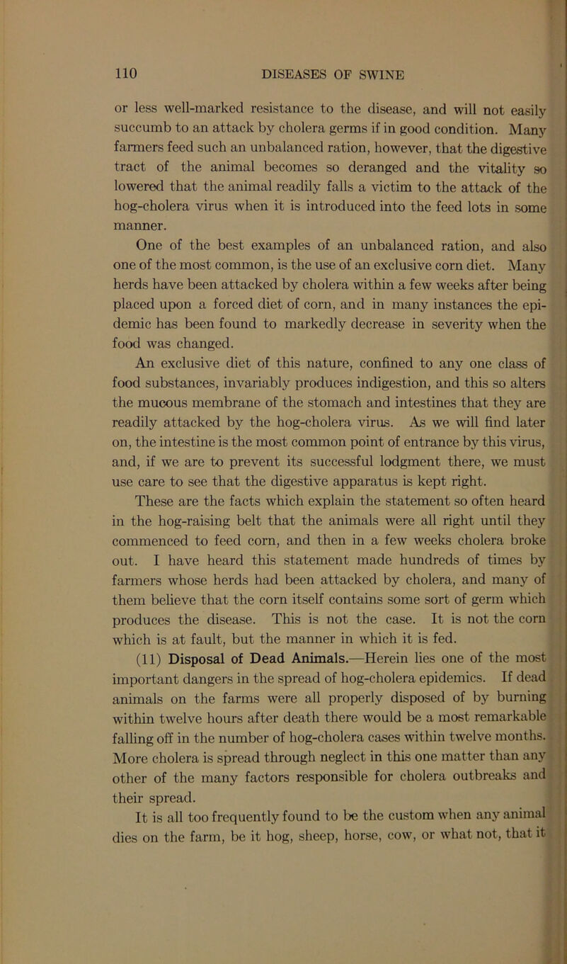 or less well-marked resistance to the disease, and will not easily succumb to an attack by cholera germs if in good condition. Many farmers feed such an unbalanced ration, however, that the digestive tract of the animal becomes so deranged and the vitality so lowered that the animal readily falls a victim to the attack of the hog-cholera virus when it is introduced into the feed lots in some manner. One of the best examples of an unbalanced ration, and also one of the most common, is the use of an exclusive corn diet. Many herds have been attacked by cholera within a few weeks after being placed upon a forced diet of corn, and in many instances the epi- demic has been found to markedly decrease in severity when the food was changed. An exclusive diet of this nature, confined to any one class of food substances, invariably produces indigestion, and this so alters the mucous membrane of the stomach and intestines that they are readily attacked by the hog-cholera virus. As we wall find later on, the intestine is the most common point of entrance by this virus, and, if we are to prevent its successful lodgment there, we must use care to see that the digestive apparatus is kept right. These are the facts which explain the statement so often heard in the hog-raising belt that the animals were all right until they commenced to feed corn, and then in a few weeks cholera broke out. I have heard this statement made hundreds of times by farmers whose herds had been attacked by cholera, and many of them believe that the corn itself contains some sort of germ which produces the disease. This is not the case. It is not the corn which is at fault, but the manner in which it is fed. (11) Disposal of Dead Animals.—Herein lies one of the most important dangers in the spread of hog-cholera epidemics. If dead animals on the farms were all properly disposed of by burning within twelve hours after death there would be a most remarkable falling off in the number of hog-cholera cases within twelve months. More cholera is spread through neglect in this one matter than any other of the many factors responsible for cholera outbreaks and their spread. It is all too frequently found to be the custom when any animal dies on the farm, be it hog, sheep, horse, cow, or what not, that it