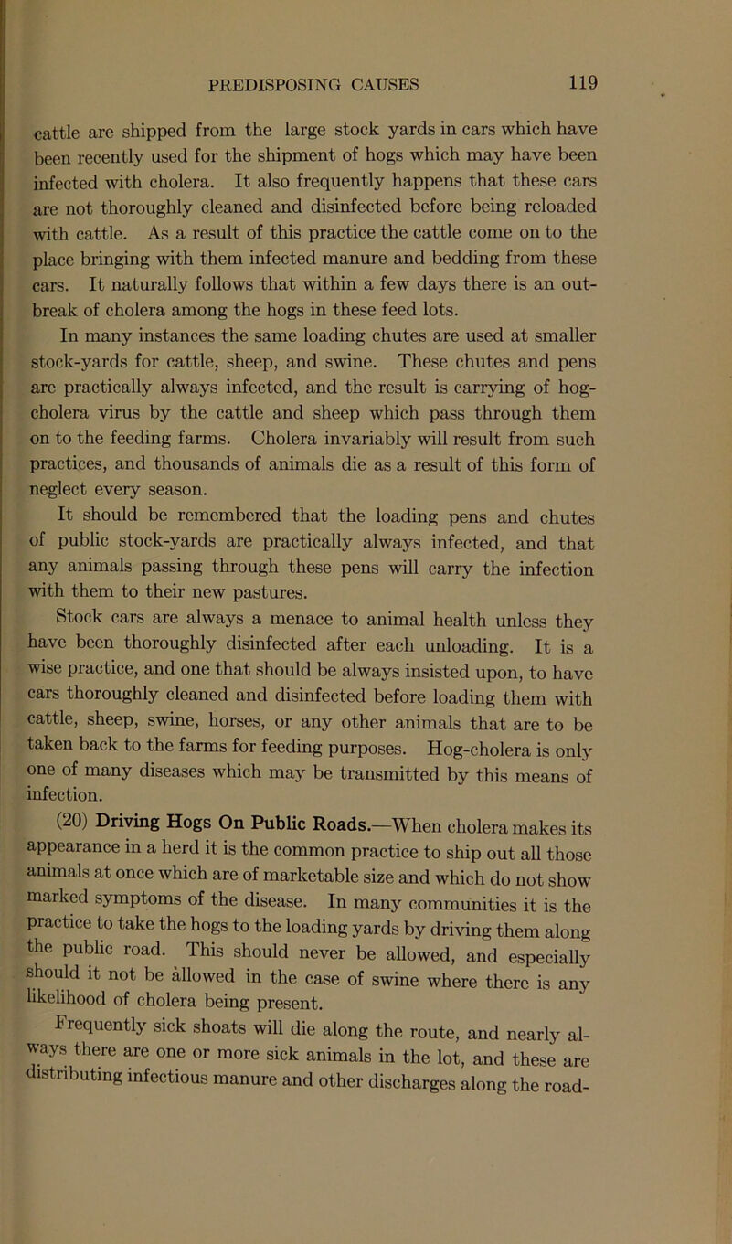 cattle are shipped from the large stock yards in cars which have been recently used for the shipment of hogs which may have been infected with cholera. It also frequently happens that these cars are not thoroughly cleaned and disinfected before being reloaded with cattle. As a result of this practice the cattle come on to the place bringing with them infected manure and bedding from these cars. It naturally follows that within a few days there is an out- break of cholera among the hogs in these feed lots. In many instances the same loading chutes are used at smaller stock-yards for cattle, sheep, and swine. These chutes and pens are practically always infected, and the result is cariying of hog- cholera virus by the cattle and sheep which pass through them on to the feeding farms. Cholera invariably will result from such practices, and thousands of animals die as a result of this form of neglect every season. It should be remembered that the loading pens and chutes of public stock-yards are practically always infected, and that any animals passing through these pens will carry the infection with them to their new pastures. Stock cars are always a menace to animal health unless they have been thoroughly disinfected after each unloading. It is a wise practice, and one that should be always insisted upon, to have cars thoroughly cleaned and disinfected before loading them with cattle, sheep, swine, horses, or any other animals that are to be taken back to the farms for feeding purposes. Hog-cholera is only one of many diseases which may be transmitted by this means of infection. (20) Driving Hogs On Public Roads.—When cholera makes its appearance in a herd it is the common practice to ship out all those animals at once which are of marketable size and which do not show marked symptoms of the disease. In many communities it is the practice to take the hogs to the loading yards by driving them along the public road. This should never be allowed, and especially should it not be allowed in the case of swine where there is any likelihood of cholera being present. I requently sick shoats will die along the route, and nearly al- ways there are one or more sick animals in the lot, and these are lstiibuting infectious manure and other discharges along the road-