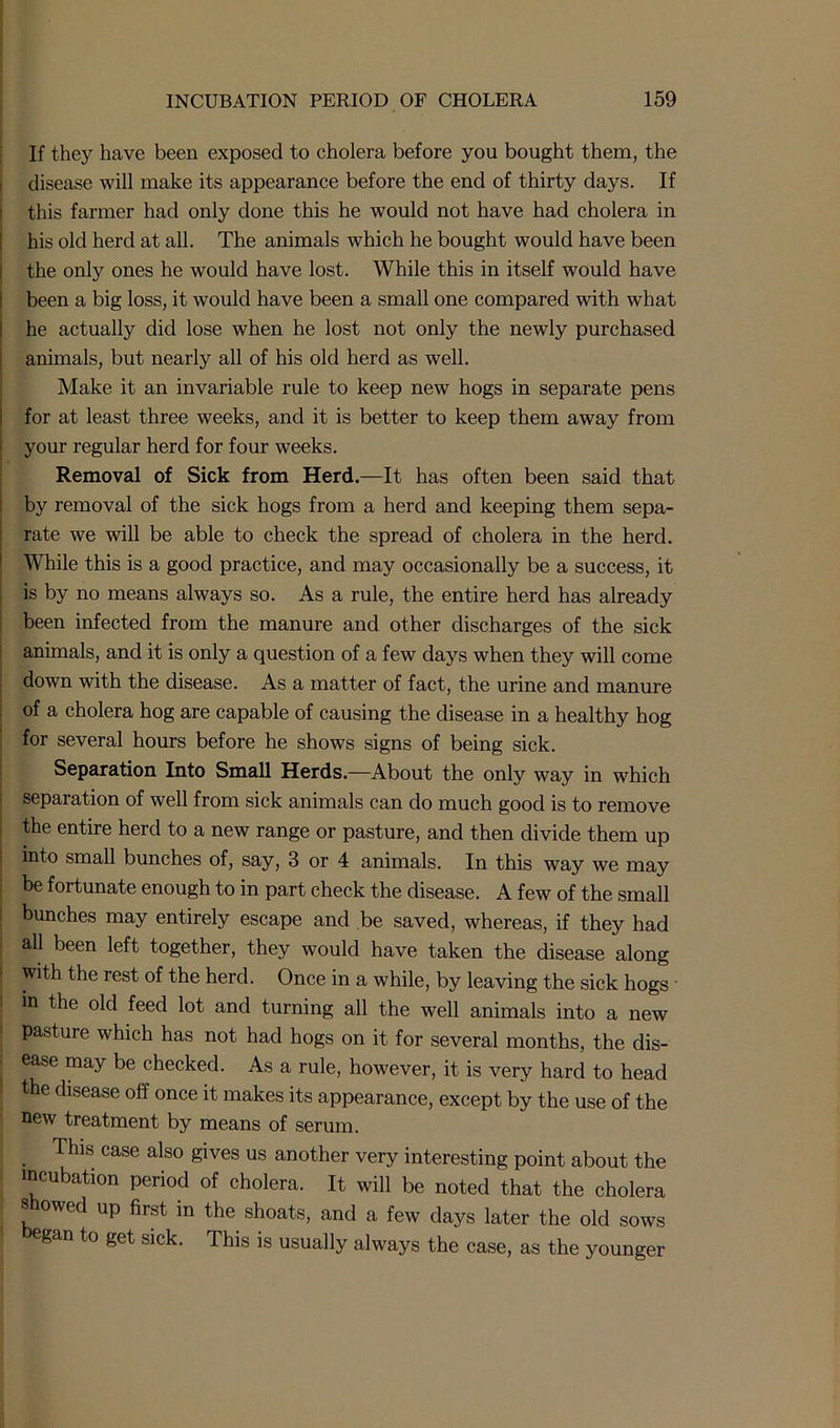 If they have been exposed to cholera before you bought them, the disease will make its appearance before the end of thirty days. If this farmer had only done this he would not have had cholera in his old herd at all. The animals which he bought would have been the only ones he would have lost. While this in itself would have been a big loss, it would have been a small one compared with what he actually did lose when he lost not only the newly purchased animals, but nearly all of his old herd as well. Make it an invariable rule to keep new hogs in separate pens for at least three weeks, and it is better to keep them away from your regular herd for four weeks. Removal of Sick from Herd.—It has often been said that by removal of the sick hogs from a herd and keeping them sepa- rate we will be able to check the spread of cholera in the herd. While this is a good practice, and may occasionally be a success, it is by no means always so. As a rule, the entire herd has already been infected from the manure and other discharges of the sick animals, and it is only a question of a few days when they will come down with the disease. As a matter of fact, the urine and manure of a cholera hog are capable of causing the disease in a healthy hog for several hours before he shows signs of being sick. Separation Into Small Herds.—About the only way in which separation of well from sick animals can do much good is to remove the entire herd to a new range or pasture, and then divide them up into small bunches of, say, 3 or 4 animals. In this way we may be fortunate enough to in part check the disease. A few of the small bunches may entirely escape and be saved, whereas, if they had all been left together, they would have taken the disease along with the rest of the herd. Once in a while, by leaving the sick hogs in the old feed lot and turning all the well animals into a new pasture which has not had hogs on it for several months, the dis- ease may be checked. As a rule, however, it is very hard to head the disease off once it makes its appearance, except by the use of the new treatment by means of serum. This case also gives us another very interesting point about the incubation period of cholera. It will be noted that the cholera showed up first in the shoats, and a few days later the old sows egan to get sick. This is usually always the case, as the younger