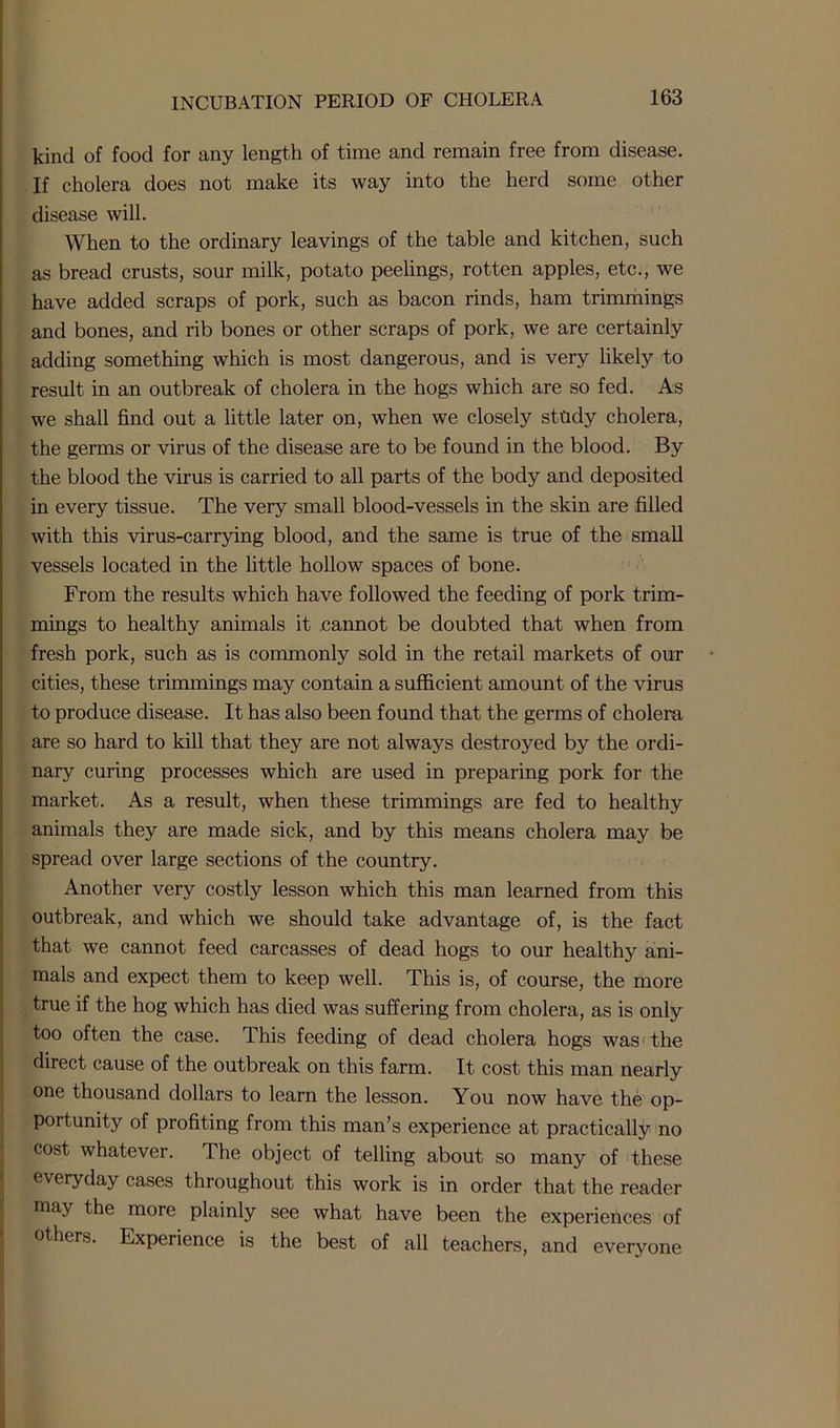 kind of food for any length of time and remain free from disease. If cholera does not make its way into the herd some other disease will. When to the ordinary leavings of the table and kitchen, such as bread crusts, sour milk, potato peelings, rotten apples, etc., we have added scraps of pork, such as bacon rinds, ham trimmings and bones, and rib bones or other scraps of pork, we are certainly adding something which is most dangerous, and is very likely to result in an outbreak of cholera in the hogs which are so fed. As we shall find out a little later on, when we closely study cholera, the germs or virus of the disease are to be found in the blood. By the blood the virus is carried to all parts of the body and deposited in every tissue. The veiy small blood-vessels in the skin are filled with this virus-carrying blood, and the same is true of the small vessels located in the little hollow spaces of bone. From the results which have followed the feeding of pork trim- mings to healthy animals it cannot be doubted that when from fresh pork, such as is commonly sold in the retail markets of our cities, these trimmings may contain a sufficient amount of the virus to produce disease. It has also been found that the germs of cholera are so hard to kill that they are not always destroyed by the ordi- nary curing processes which are used in preparing pork for the market. As a result, when these trimmings are fed to healthy animals they are made sick, and by this means cholera may be spread over large sections of the country. Another very costly lesson which this man learned from this outbreak, and which we should take advantage of, is the fact that we cannot feed carcasses of dead hogs to our healthy ani- mals and expect them to keep well. This is, of course, the more true if the hog which has died was suffering from cholera, as is only too often the case. This feeding of dead cholera hogs was the direct cause of the outbreak on this farm. It cost this man nearly one thousand dollars to learn the lesson. You now have the op- portunity of profiting from this man’s experience at practically no cost whatever. The object of telling about so many of these everyday cases throughout this work is in order that the reader may the more plainly see what have been the experiences of others. Experience is the best of all teachers, and everyone