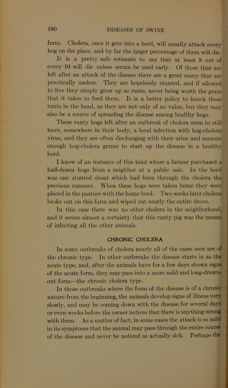 farm. Cholera, once it gets into a herd, will usually attack every hog on the place, and by far the larger percentage of them will die. It is a pretty safe estimate to say that at least 8 out of every 10 will die unless serum be used early. Of those that are left after an attack of the disease there are a great many that are practically useless. They are hopelessly stunted, and if allowed to live they simply grow up as runts, never being worth the grain that it takes to feed them. It is a better policy to knock these runts in the head, as they are not only of no value, but they may also be a source of spreading the disease among healthy hogs. These runty hogs left after an outbreak of cholera seem to still have, somewhere in their body, a local infection with hog-cholera virus, and they are often discharging with their urine and manure enough hog-cholera germs to start up the disease in a healthy herd. I know of an instance of this kind where a farmer purchased a half-dozen hogs from a neighbor at a public sale. In the herd was one stunted shoat which had been through the cholera the previous summer. When these hogs were taken home they were placed in the pasture with the home herd. Two weeks later cholera broke out on this farm and wiped out nearly the entire drove. In this case there was no other cholera in the neighborhood, and it seems almost a certainty that this runty pig was the means of infecting all the other animals. CHRONIC CHOLERA In some outbreaks of cholera nearly all of the cases seen are of the chronic type. In other outbreaks the disease starts in as the acute type, and, after the animals have for a few days shown signs of the acute form, they may pass into a more mild and long-drawn- out form—the chronic cholera type. In those outbreaks where the form of the disease is of a chronic nature from the beginning, the animals develop signs of illness very slowly, and may be coming down with the disease for several days or even weeks before the owner notices that there is anything wrong with them. As a matter of fact, in some cases the attack is so mild in its symptoms that the animal may pass through the entire course of the disease and never be noticed as actually sick. Perhaps the