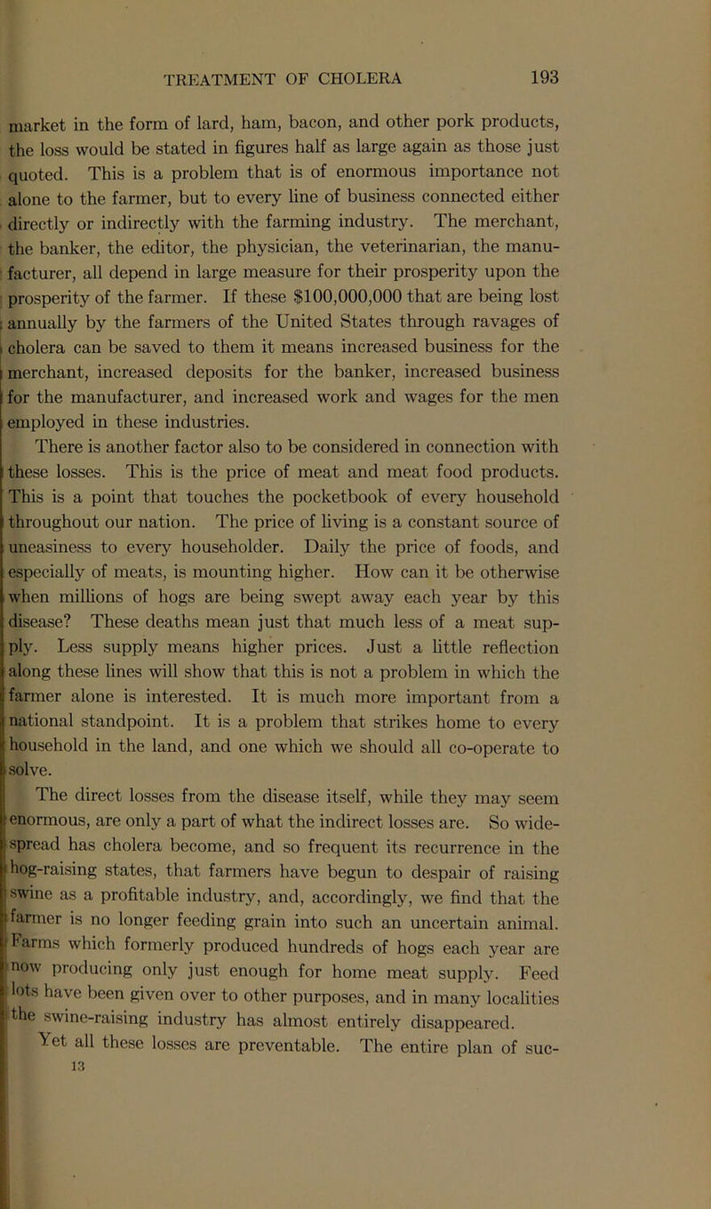 market in the form of lard, ham, bacon, and other pork products, the loss would be stated in figures half as large again as those just quoted. This is a problem that is of enormous importance not alone to the farmer, but to every line of business connected either , directly or indirectly with the farming industry. The merchant, the banker, the editor, the physician, the veterinarian, the manu- facturer, all depend in large measure for their prosperity upon the prosperity of the farmer. If these $100,000,000 that are being lost f annually by the farmers of the United States through ravages of !: cholera can be saved to them it means increased business for the merchant, increased deposits for the banker, increased business for the manufacturer, and increased work and wages for the men employed in these industries. There is another factor also to be considered in connection with these losses. This is the price of meat and meat food products. This is a point that touches the pocketbook of every household throughout our nation. The price of living is a constant source of uneasiness to every householder. Daily the price of foods, and especially of meats, is mounting higher. How can it be otherwise when millions of hogs are being swept away each year by this disease? These deaths mean just that much less of a meat sup- ply. Less supply means higher prices. Just a little reflection along these lines will show that this is not a problem in which the farmer alone is interested. It is much more important from a national standpoint. It is a problem that strikes home to every household in the land, and one which we should all co-operate to solve. The direct losses from the disease itself, while they may seem enormous, are only a part of what the indirect losses are. So wide- spread has cholera become, and so frequent its recurrence in the hog-raising states, that farmers have begun to despair of raising swine as a profitable industry, and, accordingly, we find that the farmer is no longer feeding grain into such an uncertain animal. Farms which formerly produced hundreds of hogs each year are now producing only just enough for home meat supply. Feed ots have been given over to other purposes, and in many localities Ithe swine-raising industry has almost entirely disappeared. Yet all these losses are preventable. The entire plan of suc- 13