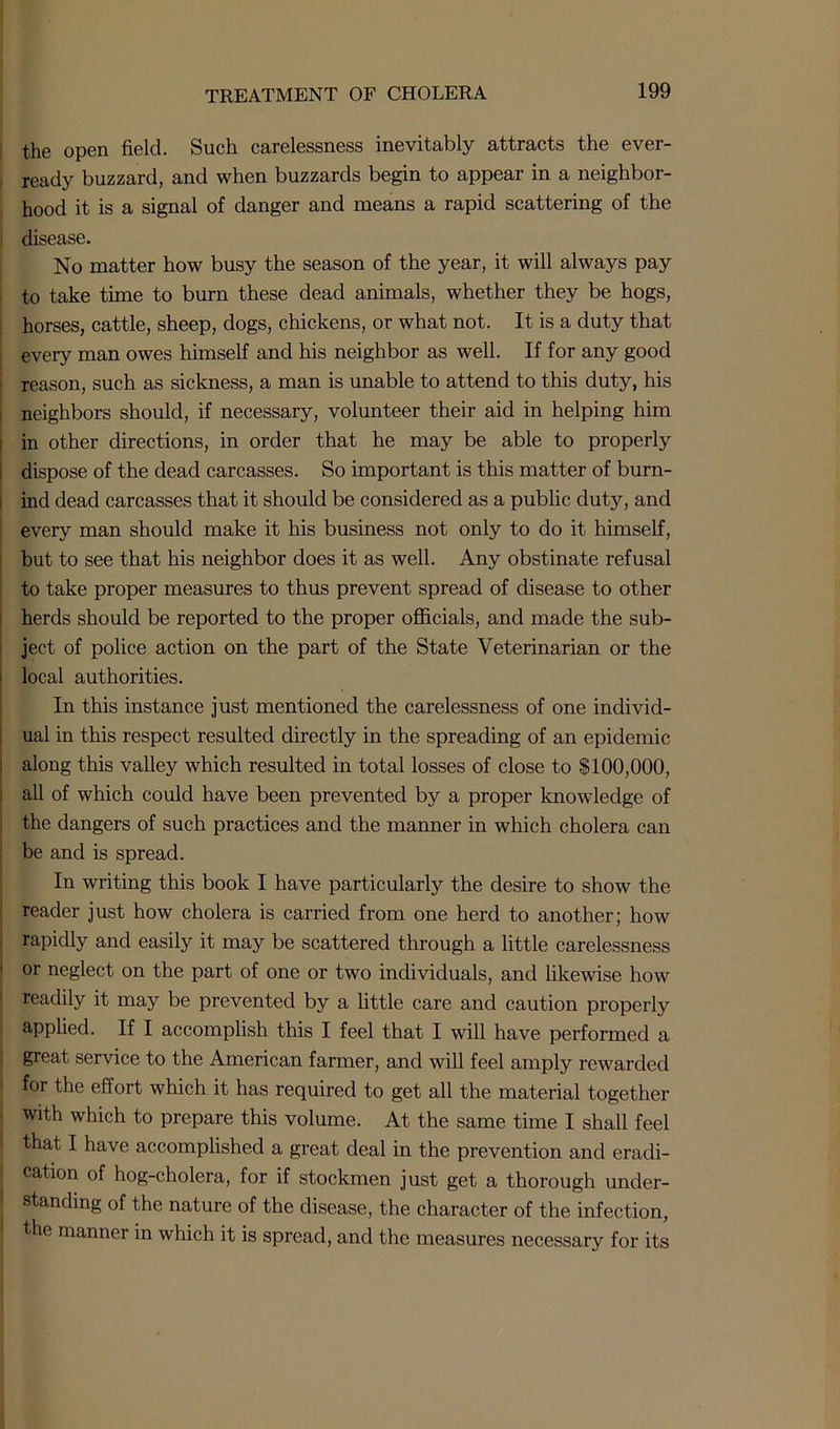 the open field. Such carelessness inevitably attracts the ever- ready buzzard, and when buzzards begin to appear in a neighbor- hood it is a signal of danger and means a rapid scattering of the disease. No matter how busy the season of the year, it will always pay to take time to burn these dead animals, whether they be hogs, horses, cattle, sheep, dogs, chickens, or what not. It is a duty that every man owes himself and his neighbor as well. If for any good reason, such as sickness, a man is unable to attend to this duty, his neighbors should, if necessary, volunteer their aid in helping him in other directions, in order that he may be able to properly dispose of the dead carcasses. So important is this matter of burn- ind dead carcasses that it should be considered as a public duty, and every man should make it his business not only to do it himself, but to see that his neighbor does it as well. Any obstinate refusal to take proper measures to thus prevent spread of disease to other herds should be reported to the proper officials, and made the sub- ject of police action on the part of the State Veterinarian or the local authorities. In this instance just mentioned the carelessness of one individ- ual in this respect resulted directly in the spreading of an epidemic along this valley which resulted in total losses of close to $100,000, all of which could have been prevented by a proper knowledge of the dangers of such practices and the manner in which cholera can be and is spread. In writing this book I have particularly the desire to show the reader just how cholera is carried from one herd to another; how rapidly and easily it may be scattered through a little carelessness or neglect on the part of one or two individuals, and likewise how readily it may be prevented by a little care and caution properly applied. If I accomplish this I feel that I will have performed a great service to the American farmer, and will feel amply rewarded for the effort which it has required to get all the material together with which to prepare this volume. At the same time I shall feel that I have accomplished a great deal in the prevention and eradi- cation of hog-cholera, for if stockmen just get a thorough under- standing of the nature of the disease, the character of the infection, the manner in which it is spread, and the measures necessary for its
