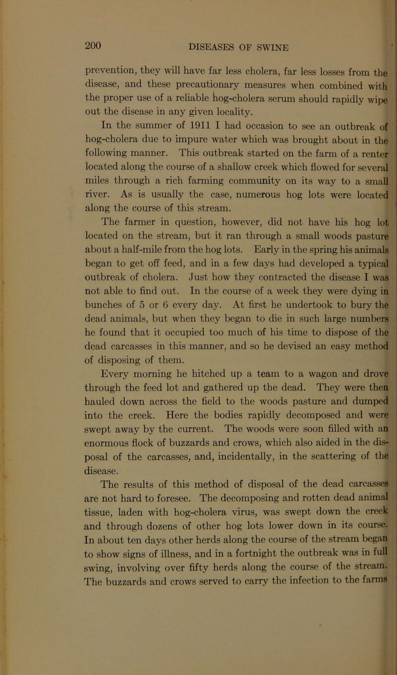 prevention, they will have far less cholera, far less losses from the disease, and these precautionary measures when combined with the proper use of a reliable hog-cholera serum should rapidly wipe out the disease in any given locality. In the summer of 1911 I had occasion to see an outbreak of hog-cholera due to impure water which was brought about in the following manner. This outbreak started on the farm of a renter located along the course of a shallow creek which flowed for several miles through a rich farming community on its way to a small river. As is usually the case, numerous hog lots were located along the course of this stream. The farmer in question, however, did not have his hog lot located on the stream, but it ran through a small woods pasture about a half-mile from the hog lots. Early in the spring his animals began to get off feed, and in a few days had developed a typical outbreak of cholera. Just how they contracted the disease I was not able to find out. In the course of a week they were dying in bunches of 5 or 6 every day. At first he undertook to bury the dead animals, but when they began to die in such large numbers he found that it occupied too much of his time to dispose of the dead carcasses in this manner, and so he devised an easy method of disposing of them. Every morning he hitched up a team to a wagon and drove through the feed lot and gathered up the dead. They were then hauled down across the field to the woods pasture and dumped into the creek. Here the bodies rapidly decomposed and were swept away by the current. The woods were soon filled with an enormous flock of buzzards and crows, which also aided in the dis- posal of the carcasses, and, incidentally, in the scattering of the disease. The results of this method of disposal of the dead carcasses are not hard to foresee. The decomposing and rotten dead animal tissue, laden with hog-cholera virus, was swept down the creek and through dozens of other hog lots lower down in its course. In about ten days other herds along the course of the stream began to show .signs of illness, and in a fortnight the outbreak was in full swing, involving over fifty herds along the course of the stream. The buzzards and crows served to carry the infection to the farms