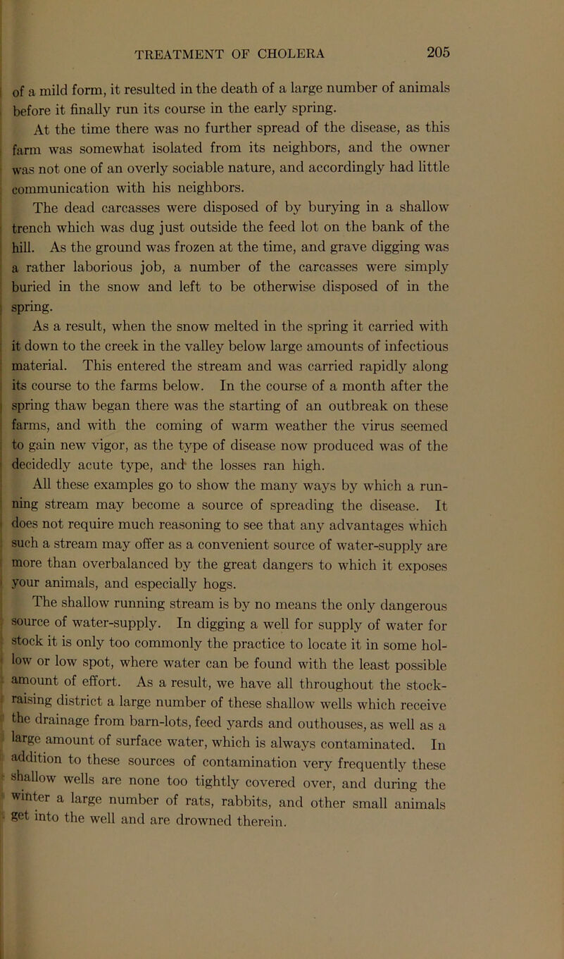 of a mild form, it resulted in the death of a large number of animals before it finally run its course in the early spring. At the time there was no further spread of the disease, as this farm was somewhat isolated from its neighbors, and the owner was not one of an overly sociable nature, and accordingly had little : communication with his neighbors. The dead carcasses were disposed of by burying in a shallow ’ trench which was dug just outside the feed lot on the bank of the hill. As the ground was frozen at the time, and grave digging was a rather laborious job, a number of the carcasses were simply buried in the snow and left to be otherwise disposed of in the spring. As a result, when the snow melted in the spring it carried with it down to the creek in the valley below large amounts of infectious material. This entered the stream and was carried rapidly along its course to the farms below. In the course of a month after the ! spring thaw began there was the starting of an outbreak on these i farms, and with the coming of warm weather the virus seemed to gain new vigor, as the type of disease now produced was of the decidedly acute type, and the losses ran high. All these examples go to show the many ways by which a run- ning stream may become a source of spreading the disease. It does not require much reasoning to see that any advantages which such a stream may offer as a convenient source of water-supply are more than overbalanced by the great dangers to which it exposes ' your animals, and especially hogs. The shallow running stream is by no means the only dangerous source of water-supply. In digging a well for supply of water for stock it is only too commonly the practice to locate it in some hol- low or low spot, where water can be found with the least possible amount of effort. As a result, we have all throughout the stock- i raising district a large number of these shallow wells which receive khe drainage from barn-lots, feed yards and outhouses, as well as a large amount of surface water, which is always contaminated. In addition to these sources of contamination very frequently these ■ shallow wells are none too tightly covered over, and during the winter a large number of rats, rabbits, and other small animals - get into the well and are drowned therein.