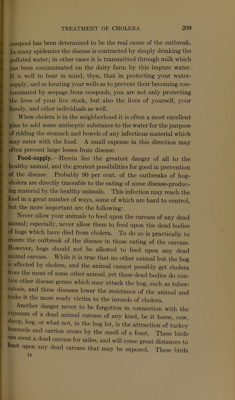 cesspool has been determined to be the real cause of the outbreak. In many epidemics the disease is contracted by simply drinking the polluted water; in other cases it is transmitted through milk which has been contaminated on the dairy farm by this impure water. It is well to bear in mind, then, that in protecting your water- supply, and so locating your wells as to prevent their becoming con- taminated by seepage from cesspools, you are not only protecting the lives of your live stock, but also the lives of yourself, your family, and other individuals as well. When cholera is in the neighborhood it is often a most excellent plan to add some antiseptic substance to the water for the purpose of ridding the stomach and bowels of any infectious material which may enter with the food. A small expense in this direction may often prevent large losses from disease. Food-supply.—Herein lies the greatest danger of all to the healthy animal, and the greatest possibilities for good in prevention of the disease. Probably 90 per cent, of the outbreaks of hog- cholera are directly traceable to the eating of some disease-produc- ing material by the healthy animals. This infection may reach the food in a great number of ways, some of which are hard to control, but the more important are the following: Never allow your animals to feed upon the carcass of any dead animal; especially, never allow them to feed upon the dead bodies of hogs which have died from cholera. To do so is practically to ensure the outbreak of the disease in those eating of the carcass. However, hogs should not be allowed to feed upon any dead animal carcass. While it is true that no other animal but the hog w affected by cholera, and the animal cannot possibly get cholera from the meat of some other animal, yet these dead bodies do con- tain other disease germs which may attack the hog, such as tuber- culosis, and these diseases lower the resistance of the animal and make it the more ready victim to the inroads of cholera. Another danger never to be forgotten in connection with the exposure of a dead animal carcass of any kind, be it horse, cow, sheep, hog, or what not, in the hog lot, is the attraction of turkey buzzards and carrion crows by the smell of a feast. These birds can scent a dead carcass for miles, and will come great distances to least upon any dead carcass that may be exposed. These birds 14