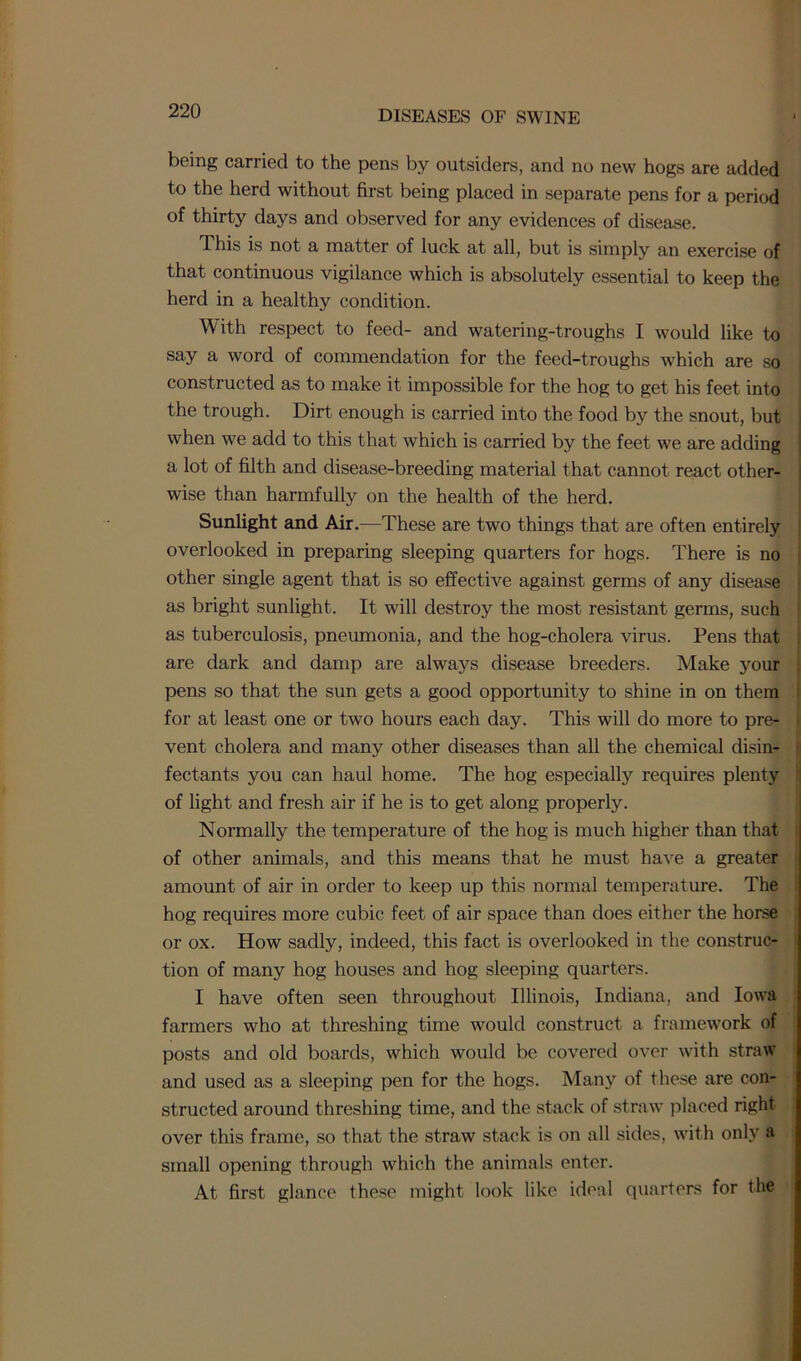 being carried to the pens by outsiders, and no new hogs are added to the herd without first being placed in separate pens for a period of thirty days and observed for any evidences of disease. This is not a matter of luck at all, but is simply an exercise of that continuous vigilance which is absolutely essential to keep the herd in a healthy condition. With respect to feed- and watering-troughs I would like to say a word of commendation for the feed-troughs which are so constructed as to make it impossible for the hog to get his feet into the trough. Dirt enough is carried into the food by the snout, but when we add to this that which is carried by the feet we are adding a lot of filth and disease-breeding material that cannot react other- wise than harmfully on the health of the herd. Sunlight and Air.—These are two things that are often entirely overlooked in preparing sleeping quarters for hogs. There is no other single agent that is so effective against germs of any disease as bright sunlight. It will destroy the most resistant germs, such as tuberculosis, pneumonia, and the hog-cholera virus. Pens that are dark and damp are always disease breeders. Make your pens so that the sun gets a good opportunity to shine in on them for at least one or two hours each day. This will do more to pre- vent cholera and many other diseases than all the chemical disin- fectants you can haul home. The hog especially requires plenty of light and fresh air if he is to get along properly. Normally the temperature of the hog is much higher than that of other animals, and this means that he must have a greater amount of air in order to keep up this normal temperature. The hog requires more cubic feet of air space than does either the horse or ox. How sadly, indeed, this fact is overlooked in the construc- tion of many hog houses and hog sleeping quarters. I have often seen throughout Illinois, Indiana, and Iowa farmers who at threshing time would construct a framework of posts and old boards, which would be covered over with straw and used as a sleeping pen for the hogs. Many of these are con- structed around threshing time, and the stack of straw placed right over this frame, so that the straw stack is on all sides, with only a small opening through which the animals enter. At first glance these might look like ideal quarters for the
