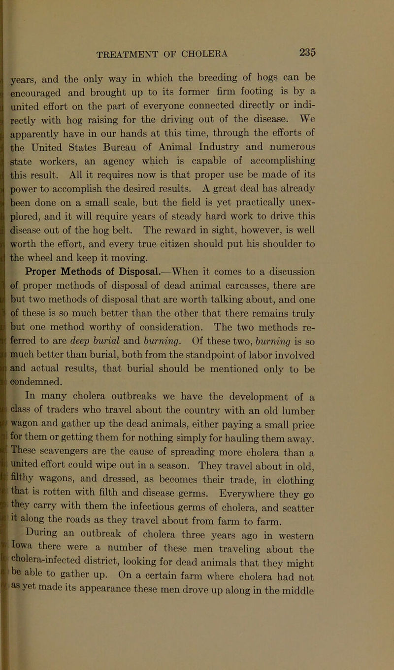 years, and the only way in which the breeding of hogs can be encouraged and brought up to its former firm footing is by a united effort on the part of everyone connected directly or indi- rectly with hog raising for the driving out of the disease. We apparently have in our hands at this time, through the efforts of the United States Bureau of Animal Industry and numerous state workers, an agency which is capable of accomplishing this result. All it requires now is that proper use be made of its power to accomplish the desired results. A great deal has already been done on a small scale, but the field is yet practically unex- plored, and it will require years of steady hard work to drive this disease out of the hog belt. The reward in sight, however, is well worth the effort, and every true citizen should put his shoulder to the wheel and keep it moving. Proper Methods of Disposal.—When it comes to a discussion of proper methods of disposal of dead animal carcasses, there are but two methods of disposal that are worth talking about, and one of these is so much better than the other that there remains truly but one method worthy of consideration. The two methods re- ferred to are deep burial and burning. Of these two, burning is so much better than burial, both from the standpoint of labor involved : and actual results, that burial should be mentioned only to be <: condemned. In many cholera outbreaks we have the development of a ; class of traders who travel about the country with an old lumber wagon and gather up the dead animals, either paying a small price l for them or getting them for nothing simply for hauling them away. These scavengers are the cause of spreading more cholera than a ■ united effort could wipe out in a season. They travel about in old, i filthy wagons, and dressed, as becomes their trade, in clothing | that is rotten with filth and disease germs. Everywhere they go they carry with them the infectious germs of cholera, and scatter it along the roads as they travel about from farm to farm. During an outbreak of cholera three years ago in western Iowa there were a number of these men traveling about the i cholera-infected district, looking for dead animals that they might be able to gather up. On a certain farm where cholera had not , yet made its appearance these men drove up along in the middle