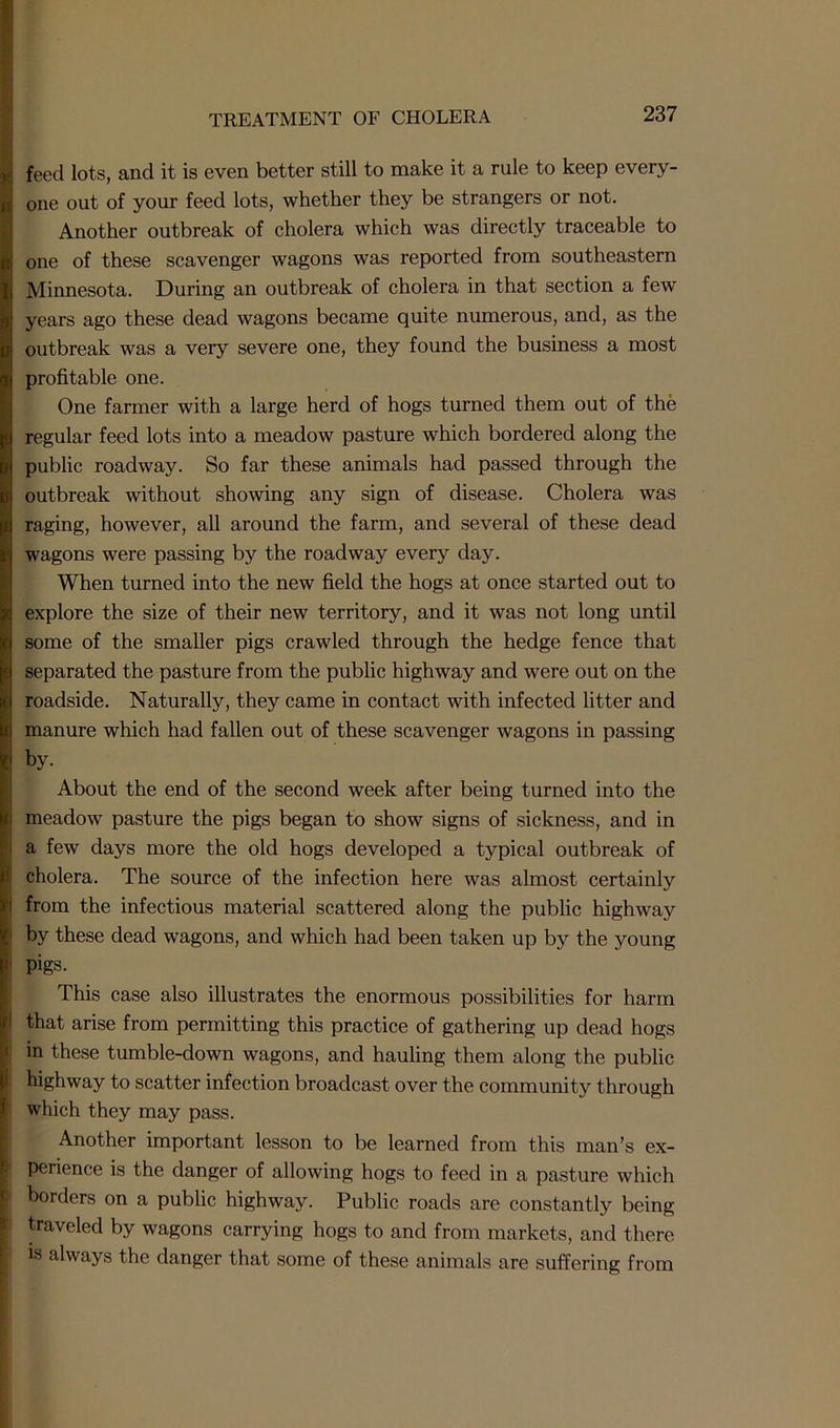 feed lots, and it is even better still to make it a rule to keep every- one out of your feed lots, whether they be strangers or not. Another outbreak of cholera which was directly traceable to one of these scavenger wagons was reported from southeastern Minnesota. During an outbreak of cholera in that section a few years ago these dead wagons became quite numerous, and, as the outbreak was a very severe one, they found the business a most profitable one. One farmer with a large herd of hogs turned them out of the regular feed lots into a meadow pasture which bordered along the public roadway. So far these animals had passed through the outbreak without showing any sign of disease. Cholera was raging, however, all around the farm, and several of these dead wagons were passing by the roadway every day. When turned into the new field the hogs at once started out to explore the size of their new territory, and it was not long until some of the smaller pigs crawled through the hedge fence that separated the pasture from the public highway and were out on the roadside. Naturally, they came in contact with infected litter and manure which had fallen out of these scavenger wagons in passing by. About the end of the second week after being turned into the meadow pasture the pigs began to show signs of sickness, and in a few days more the old hogs developed a typical outbreak of cholera. The source of the infection here was almost certainly from the infectious material scattered along the public highway by these dead wagons, and which had been taken up by the young i' pigs. This case also illustrates the enormous possibilities for harm I that arise from permitting this practice of gathering up dead hogs in these tumble-down wagons, and hauling them along the public highway to scatter infection broadcast over the community through which they may pass. Another important lesson to be learned from this man’s ex- | perience is the danger of allowing hogs to feed in a pasture which borders on a public highway. Public roads are constantly being traveled by wagons carrying hogs to and from markets, and there is always the danger that some of these animals are suffering from