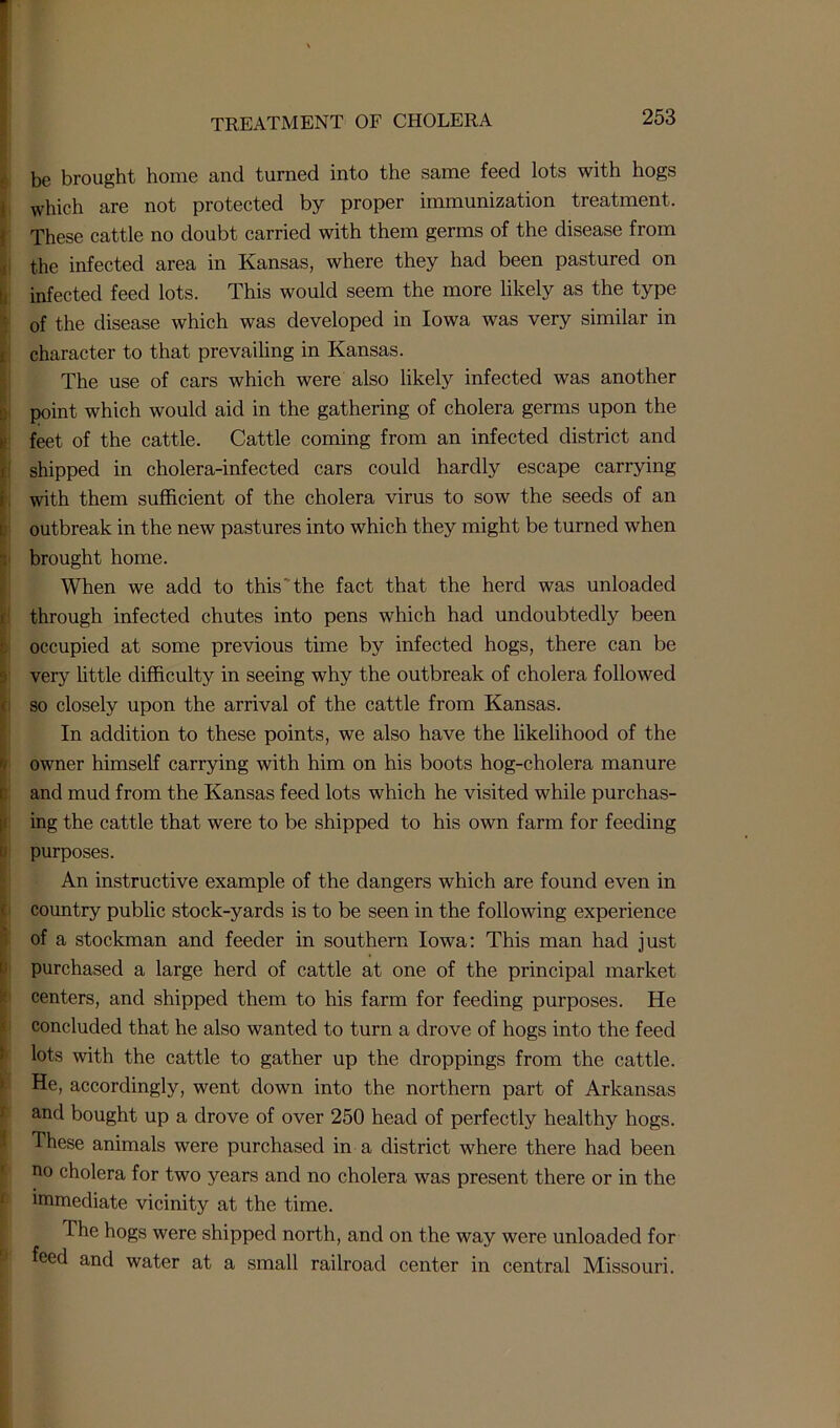 be brought home and turned into the same feed lots with hogs which are not protected by proper immunization treatment. These cattle no doubt carried with them germs of the disease from the infected area in Kansas, where they had been pastured on infected feed lots. This would seem the more likely as the type of the disease which was developed in Iowa was very similar in character to that prevailing in Kansas. The use of cars which were also likely infected was another point which would aid in the gathering of cholera germs upon the feet of the cattle. Cattle coming from an infected district and shipped in cholera-infected cars could hardly escape carrying with them sufficient of the cholera virus to sow the seeds of an outbreak in the new pastures into which they might be turned when brought home. When we add to this'the fact that the herd was unloaded through infected chutes into pens which had undoubtedly been occupied at some previous time by infected hogs, there can be very little difficulty in seeing why the outbreak of cholera followed so closely upon the arrival of the cattle from Kansas. In addition to these points, we also have the likelihood of the owner himself carrying with him on his boots hog-cholera manure and mud from the Kansas feed lots which he visited while purchas- ing the cattle that were to be shipped to his own farm for feeding purposes. An instructive example of the dangers which are found even in country public stock-yards is to be seen in the following experience of a stockman and feeder in southern Iowa: This man had just purchased a large herd of cattle at one of the principal market centers, and shipped them to his farm for feeding purposes. He concluded that he also wanted to turn a drove of hogs into the feed lots with the cattle to gather up the droppings from the cattle. He, accordingly, went down into the northern part of Arkansas and bought up a drove of over 250 head of perfectly healthy hogs. These animals were purchased in a district where there had been no cholera for two years and no cholera was present there or in the immediate vicinity at the time. The hogs were shipped north, and on the way were unloaded for feed and water at a small railroad center in central Missouri.