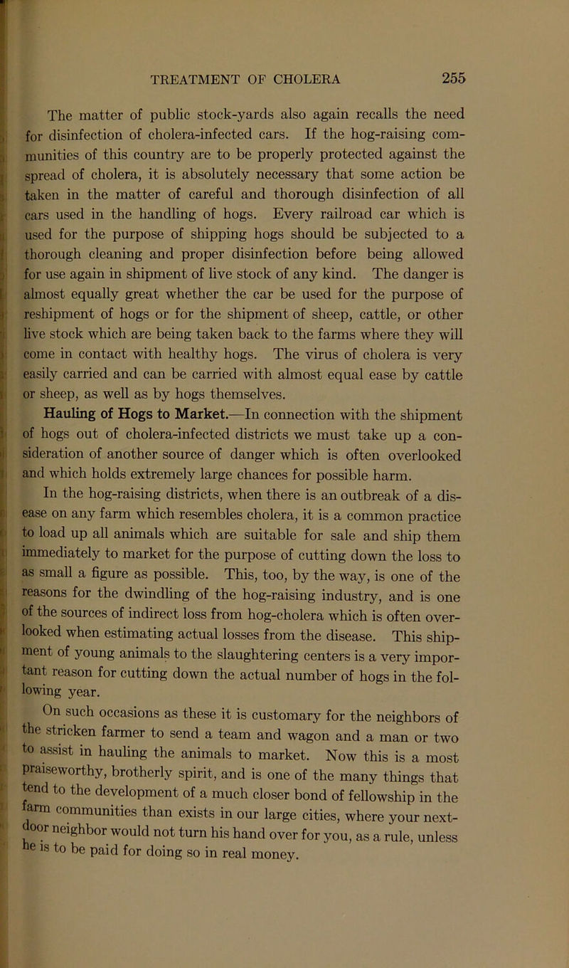 The matter of public stock-yards also again recalls the need for disinfection of cholera-infected cars. If the hog-raising com- munities of this country are to be properly protected against the spread of cholera, it is absolutely necessary that some action be taken in the matter of careful and thorough disinfection of all cars used in the handling of hogs. Every railroad car which is used for the purpose of shipping hogs should be subjected to a thorough cleaning and proper disinfection before being allowed for use again in shipment of live stock of any kind. The danger is almost equally great whether the car be used for the purpose of reshipment of hogs or for the shipment of sheep, cattle, or other live stock which are being taken back to the farms where they will come in contact with healthy hogs. The virus of cholera is very easily carried and can be carried with almost equal ease by cattle or sheep, as well as by hogs themselves. Hauling of Hogs to Market.—In connection with the shipment of hogs out of cholera-infected districts we must take up a con- sideration of another source of danger which is often overlooked and which holds extremely large chances for possible harm. In the hog-raising districts, when there is an outbreak of a dis- ease on any farm which resembles cholera, it is a common practice to load up all animals which are suitable for sale and ship them immediately to market for the purpose of cutting down the loss to as small a figure as possible. This, too, by the way, is one of the reasons for the dwindling of the hog-raising industry, and is one of the sources of indirect loss from hog-cholera which is often over- looked when estimating actual losses from the disease. This ship- ment of young animals to the slaughtering centers is a very impor- tant reason for cutting down the actual number of hogs in the fol- lowing year. On such occasions as these it is customary for the neighbors of the stricken farmer to send a team and wagon and a man or two to assist in hauling the animals to market. Now this is a most praiseworthy, brotherly spirit, and is one of the many things that tend to the development of a much closer bond of fellowship in the arm communities than exists in our large cities, where your next- door neighbor would not turn his hand over for you, as a rule, unless e is to be paid for doing so in real money.