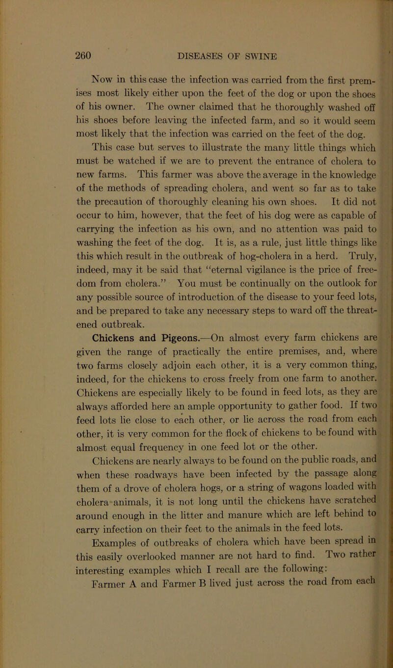 Now in this case the infection was carried from the first prem- ises most likely either upon the feet of the clog or upon the shoes of his owner. The owner claimed that he thoroughly washed off his shoes before leaving the infected farm, and so it would seem most likely that the infection was carried on the feet of the dog. This case but serves to illustrate the many little things which must be watched if we are to prevent the entrance of cholera to new farms. This farmer was above the average in the knowledge of the methods of spreading cholera, and went so far as to take the precaution of thoroughly cleaning his own shoes. It did not occur to him, however, that the feet of his dog were as capable of carrying the infection as his own, and no attention was paid to washing the feet of the dog. It is, as a rule, just little things like this which result in the outbreak of hog-cholera in a herd. Truly, indeed, may it be said that “eternal vigilance is the price of free- dom from cholera.” You must be continually on the outlook for any possible source of introduction of the disease to your feed lots, and be prepared to take any necessary steps to ward off the threat- ened outbreak. Chickens and Pigeons.—On almost every farm chickens are given the range of practically the entire premises, and, where two farms closely adjoin each other, it is a very common thing, indeed, for the chickens to cross freely from one farm to another. Chickens are especially likely to be found in feed lots, as they are always afforded here an ample opportunity to gather food. If two feed lots lie close to each other, or lie across the road from each other, it is very common for the flock of chickens to be found with almost equal frequency in one feed lot or the other. Chickens are nearly always to be found on the public roads, and when these roadways have been infected by the passage along them of a drove of cholera hogs, or a string of wagons loaded with cholera animals, it is not long until the chickens have scratched around enough in the litter and manure which are left behind to carry infection on their feet to the animals in the feed lots. Examples of outbreaks of cholera which have been spread in this easily overlooked manner are not hard to find. 1 wo rather interesting examples which I recall are the following: Farmer A and Farmer B lived just across the road from each