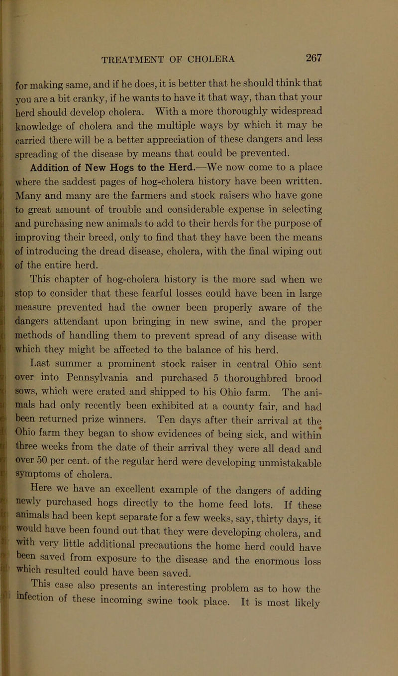 i : i i for making same, and if he does, it is better that he should think that you are a bit cranky, if he wants to have it that way, than that your herd should develop cholera. With a more thoroughly widespread knowledge of cholera and the multiple ways by which it may be carried there will be a better appreciation of these dangers and less spreading of the disease by means that could be prevented. Addition of New Hogs to the Herd.—We now come to a place where the saddest pages of hog-cholera history have been written. Many and many are the farmers and stock raisers who have gone to great amount of trouble and considerable expense in selecting and purchasing new animals to add to their herds for the purpose of improving their breed, only to find that they have been the means of introducing the dread disease, cholera, with the final wiping out of the entire herd. This chapter of hog-cholera history is the more sad when we stop to consider that these fearful losses could have been in large measure prevented had the owner been properly aware of the dangers attendant upon bringing in new swine, and the proper methods of handling them to prevent spread of any disease with which they might be affected to the balance of his herd. Last summer a prominent stock raiser in central Ohio sent over into Pennsylvania and purchased 5 thoroughbred brood sows, which were crated and shipped to his Ohio farm. The ani- mals had only recently been exhibited at a county fair, and had been returned prize winners. Ten days after their arrival at the Ohio farm they began to show evidences of being sick, and within three weeks from the date of their arrival they were all dead and over 50 per cent, of the regular herd were developing unmistakable symptoms of cholera. Here we have an excellent example of the dangers of adding newly purchased hogs directly to the home feed lots. If these animals had been kept separate for a few weeks, say, thirty days, it would have been found out that they were developing cholera, and with very little additional precautions the home herd could have been saved from exposure to the disease and the enormous loss which resulted could have been saved. This case also presents an interesting problem infection of these incoming swine took place. It as to how the is most likely