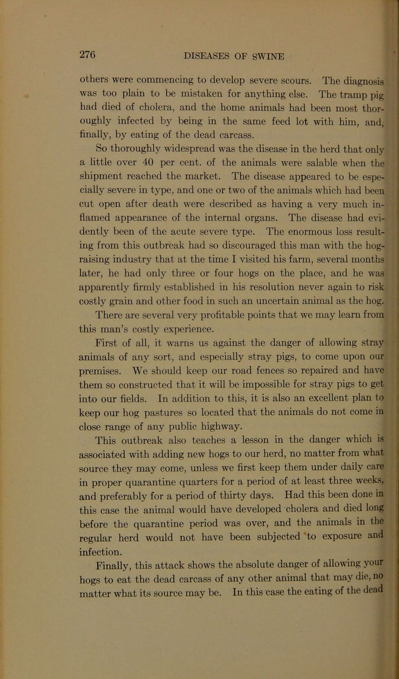 others were commencing to develop severe scours. The diagnosis was too plain to be mistaken for anything else. The tramp pig had died of cholera, and the home animals had been most thor- oughly infected by being in the same feed lot with him, and, finally, by eating of the dead carcass. So thoroughly widespread was the disease in the herd that only a little over 40 per cent, of the animals were salable when the shipment reached the market. The disease appeared to be espe- cially severe in type, and one or two of the animals which had been cut open after death were described as having a very much in- flamed appearance of the internal organs. The disease had evi- dently been of the acute severe type. The enormous loss result- ing from this outbreak had so discouraged this man with the hog- raising industry that at the time I visited his farm, several months later, he had only three or four hogs on the place, and he was apparently firmly established in his resolution never again to risk costly grain and other food in such an uncertain animal as the hog. There are several very profitable points that we may learn from this man’s costly experience. First of all, it warns us against the danger of allowing stray animals of any sort, and especially stray pigs, to come upon our premises. We should keep our road fences so repaired and have them so constructed that it will be impossible for stray pigs to get into our fields. In addition to this, it is also an excellent plan to keep our hog pastures so located that the animals do not come in close range of any public highway. This outbreak also teaches a lesson in the danger which is associated with adding new hogs to our herd, no matter from what source they may come, unless we first keep them under daily care in proper quarantine quarters for a period of at least three weeks, and preferably for a period of thirty days. Had this been done in this case the animal would have developed cholera and died long before the quarantine period was over, and the animals in the regular herd would not have been subjected 'to exposure and infection. Finally, this attack shows the absolute danger of allowing your hogs to eat the dead carcass of any other animal that may die, no matter what its source may be. In this case the eating of the dead