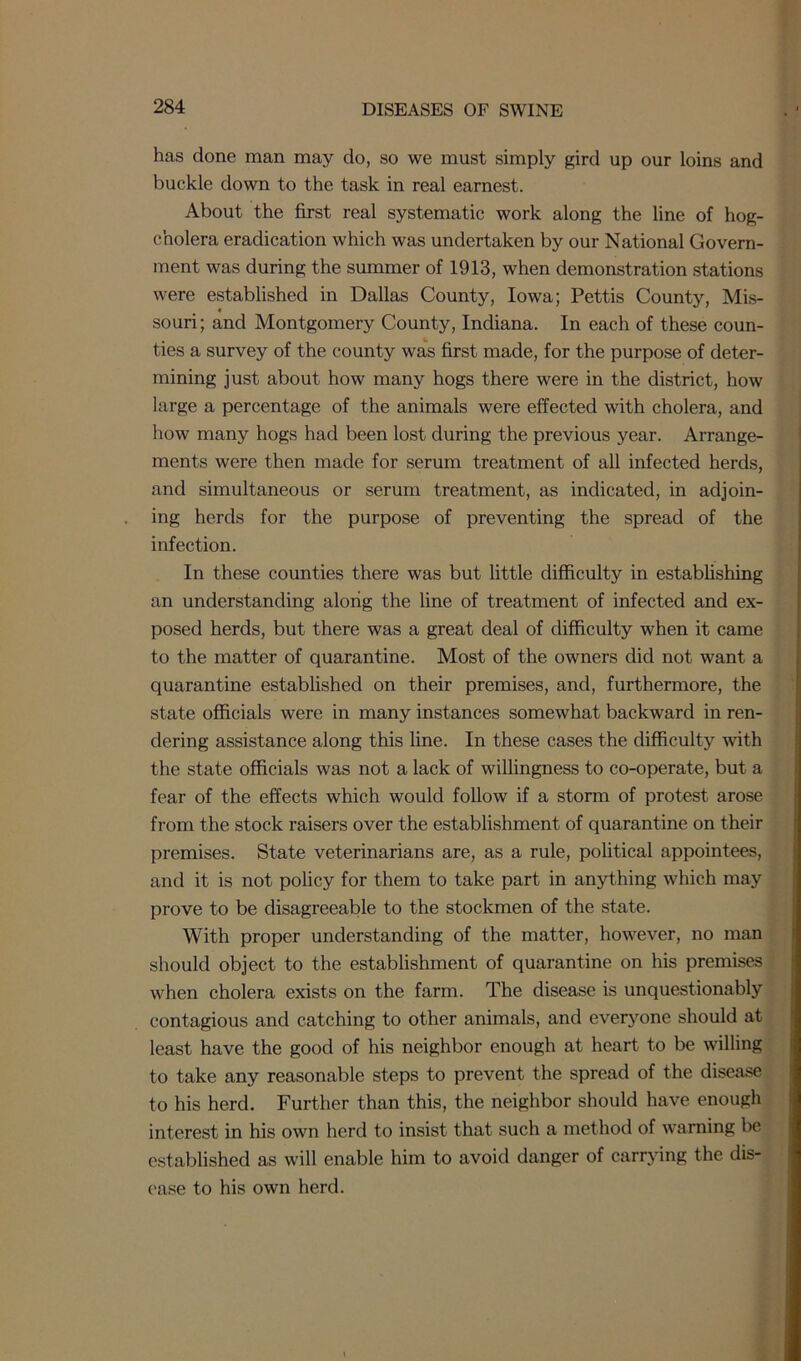 has done man may do, so we must simply gird up our loins and buckle down to the task in real earnest. About the first real systematic work along the line of hog- cholera eradication which was undertaken by our National Govern- ment was during the summer of 1913, when demonstration stations were established in Dallas County, Iowa; Pettis County, Mis- souri; and Montgomery County, Indiana. In each of these coun- ties a survey of the county was first made, for the purpose of deter- mining just about how many hogs there were in the district, how large a percentage of the animals were effected with cholera, and how many hogs had been lost during the previous year. Arrange- ments were then made for serum treatment of all infected herds, and simultaneous or serum treatment, as indicated, in adjoin- ing herds for the purpose of preventing the spread of the infection. In these counties there was but little difficulty in establishing an understanding along the line of treatment of infected and ex- posed herds, but there was a great deal of difficulty when it came to the matter of quarantine. Most of the owners did not want a quarantine established on their premises, and, furthermore, the state officials were in many instances somewhat backward in ren- dering assistance along this line. In these cases the difficulty with the state officials was not a lack of willingness to co-operate, but a fear of the effects which would follow if a storm of protest arose from the stock raisers over the establishment of quarantine on their premises. State veterinarians are, as a rule, political appointees, and it is not policy for them to take part in anything which may prove to be disagreeable to the stockmen of the state. With proper understanding of the matter, however, no man should object to the establishment of quarantine on his premises when cholera exists on the farm. The disease is unquestionably contagious and catching to other animals, and everyone should at least have the good of his neighbor enough at heart to be willing to take any reasonable steps to prevent the spread of the disease to his herd. Further than this, the neighbor should have enough interest in his own herd to insist that such a method of warning be established as will enable him to avoid danger of carrying the dis- ease to his own herd.