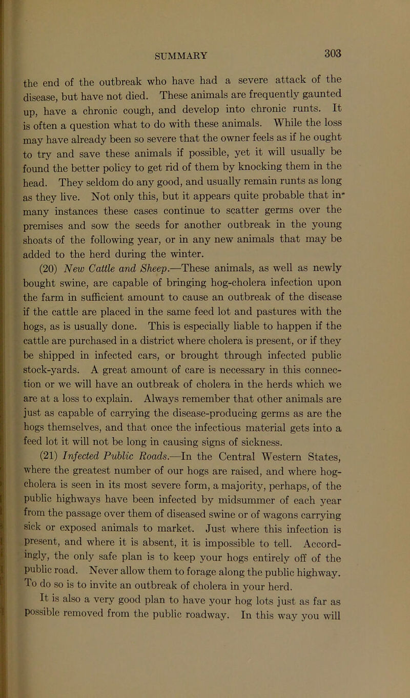 the end of the outbreak who have had a severe attack of the disease, but have not died. These animals are frequently gaunted up, have a chronic cough, and develop into chronic runts. It is often a question what to do with these animals. While the loss may have already been so severe that the owner feels as if he ought to try and save these animals if possible, yet it will usually be found the better policy to get rid of them by knocking them in the head. They seldom do any good, and usually remain runts as long as they live. Not only this, but it appears quite probable that in- many instances these cases continue to scatter germs over the premises and sow the seeds for another outbreak in the young shoats of the following year, or in any new animals that may be added to the herd during the winter. (20) New Cattle and Sheep.—These animals, as well as newly bought swine, are capable of bringing hog-cholera infection upon the farm in sufficient amount to cause an outbreak of the disease if the cattle are placed in the same feed lot and pastures with the hogs, as is usually done. This is especially liable to happen if the cattle are purchased in a district where cholera is present, or if they be shipped in infected cars, or brought through infected public stock-yards. A great amount of care is necessary in this connec- tion or we will have an outbreak of cholera in the herds which we are at a loss to explain. Always remember that other animals are just as capable of carrying the disease-producing germs as are the hogs themselves, and that once the infectious material gets into a feed lot it will not be long in causing signs of sickness. (21) Infected Public Roads.—In the Central Western States, where the greatest number of our hogs are raised, and where hog- cholera is seen in its most severe form, a majority, perhaps, of the public highways have been infected by midsummer of each year from the passage over them of diseased swine or of wagons carrying sick or exposed animals to market. Just where this infection is present, and where it is absent, it is impossible to tell. Accord- ing!y> Ike only safe plan is to keep your hogs entirely off of the public road. Never allow them to forage along the public highway. To do so is to invite an outbreak of cholera in your herd. It is also a very good plan to have your hog lots just as far as possible removed from the public roadway. In this way you will