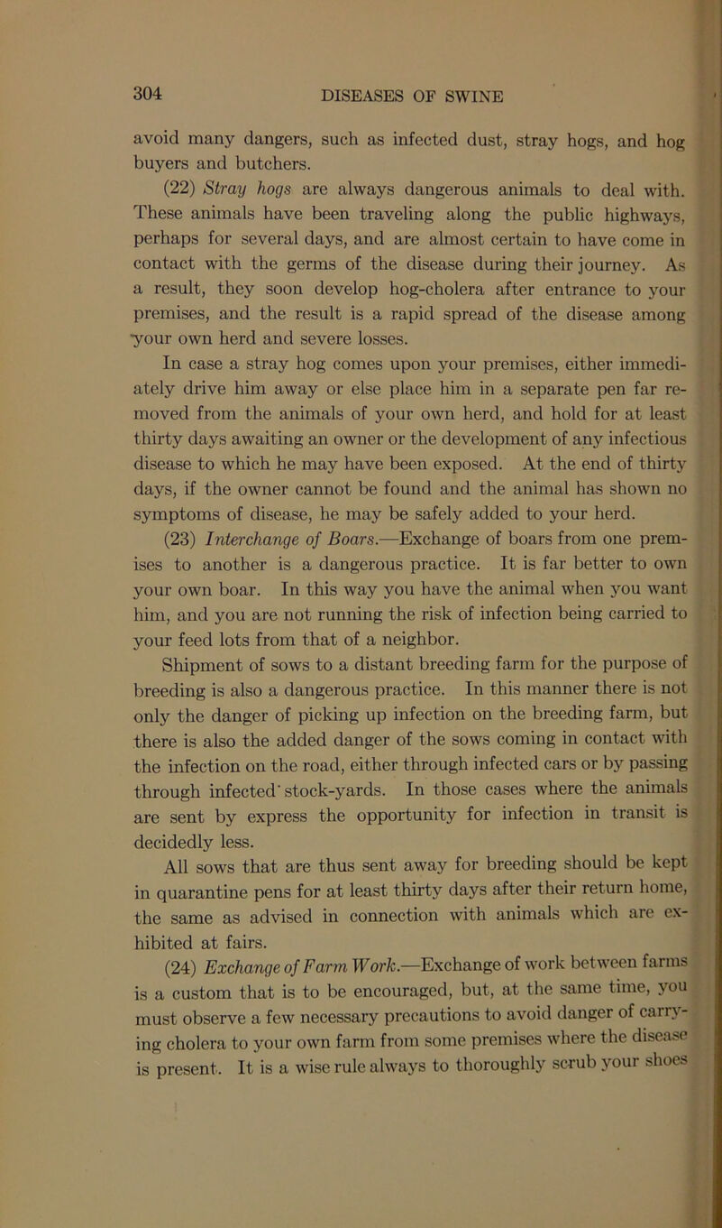 avoid many dangers, such as infected dust, stray hogs, and hog buyers and butchers. (22) Stray hogs are always dangerous animals to deal with. These animals have been traveling along the public highways, perhaps for several days, and are almost certain to have come in contact with the germs of the disease during their journey. As a result, they soon develop hog-cholera after entrance to your premises, and the result is a rapid spread of the disease among •your own herd and severe losses. In case a stray hog comes upon your premises, either immedi- ately drive him away or else place him in a separate pen far re- moved from the animals of your own herd, and hold for at least thirty days awaiting an owner or the development of any infectious disease to which he may have been exposed. At the end of thirty days, if the owner cannot be found and the animal has shown no symptoms of disease, he may be safely added to your herd. (23) Interchange of Boars.—Exchange of boars from one prem- ises to another is a dangerous practice. It is far better to own your own boar. In this way you have the animal when you want him, and you are not running the risk of infection being carried to your feed lots from that of a neighbor. Shipment of sows to a distant breeding farm for the purpose of breeding is also a dangerous practice. In this manner there is not only the danger of picking up infection on the breeding farm, but there is also the added danger of the sows coming in contact with the infection on the road, either through infected cars or by passing through infected'stock-yards. In those cases where the animals are sent by express the opportunity for infection in transit is decidedly less. All sows that are thus sent away for breeding should be kept in quarantine pens for at least thirty days after their return home, the same as advised in connection with animals which are ex- hibited at fairs. (24) Exchange of Farm Work.—Exchange of work between farms is a custom that is to be encouraged, but, at the same time, you must observe a few necessary precautions to avoid danger of carry- ing cholera to your own farm from some premises where the disease is present. It is a wise rule always to thoroughly scrub jmur shoes