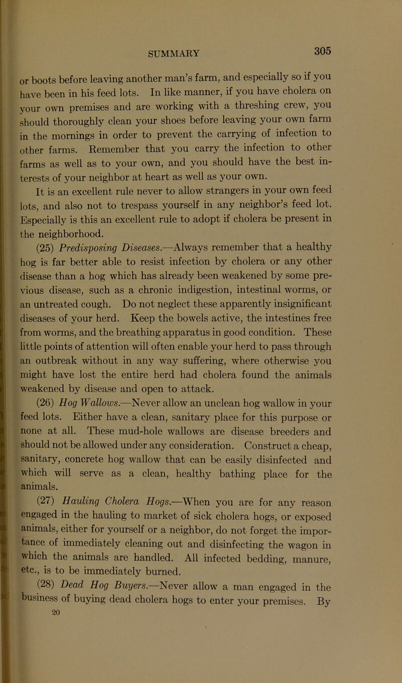 or boots before leaving another man’s farm, and especially so if you have been in his feed lots. In like manner, if you have cholera on your own premises and are working with a threshing crew, you should thoroughly clean your shoes before leaving your own farm in the mornings in order to prevent the carrying of infection to other farms. Remember that you carry the infection to other farms as well as to your own, and you should have the best in- terests of your neighbor at heart as well as your own. It is an excellent rule never to allow strangers in your own feed lots, and also not to trespass yourself in any neighbor’s feed lot. Especially is this an excellent rule to adopt if cholera be present in the neighborhood. (25) Predisposing Diseases.—Always remember that a healthy hog is far better able to resist infection by cholera or any other disease than a hog which has already been weakened by some pre- vious disease, such as a chronic indigestion, intestinal worms, or an untreated cough. Do not neglect these apparently insignificant diseases of your herd. Keep the bowels active, the intestines free from worms, and the breathing apparatus in good condition. These little points of attention will often enable your herd to pass through an outbreak without in any way suffering, where otherwise you might have lost the entire herd had cholera found the animals weakened by disease and open to attack. (26) Hog Wallows.—Never allow an unclean hog wallow in your feed lots. Either have a clean, sanitary place for this purpose or none at all. These mud-hole wallows are disease breeders and should not be allowed under any consideration. Construct a cheap, sanitary, concrete hog wallow that can be easily disinfected and which will serve as a clean, healthy bathing place for the animals. (27) Hauling Cholera Hogs.—When you are for any reason engaged in the hauling to market of sick cholera hogs, or exposed animals, either for yourself or a neighbor, do not forget the impor- tance of immediately cleaning out and disinfecting the wagon in which the animals are handled. All infected bedding, manure, etc., is to be immediately burned. (28) Dead Hog Buyers.—Never allow a man engaged in the business of buying dead cholera hogs to enter your premises. By 20