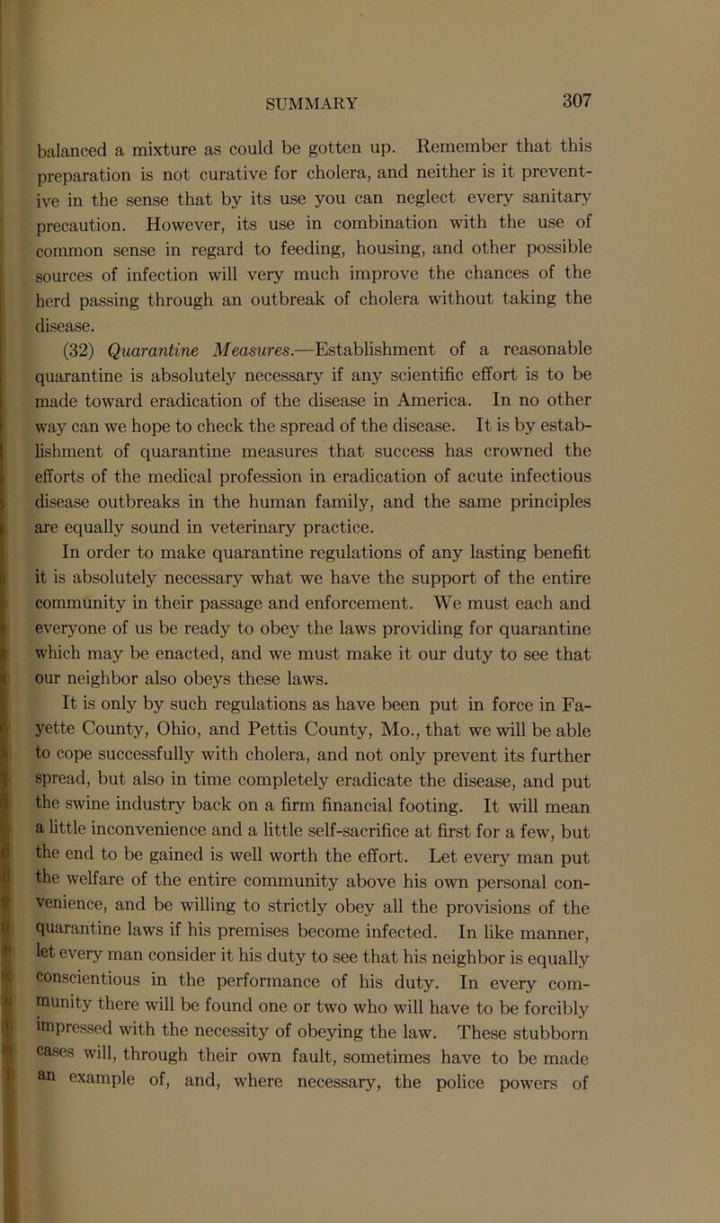 balanced a mixture as could be gotten up. Remember that this preparation is not curative for cholera, and neither is it prevent- ive in the sense that by its use you can neglect every sanitary precaution. However, its use in combination with the use of common sense in regard to feeding, housing, and other possible sources of infection will very much improve the chances of the herd passing through an outbreak of cholera without taking the disease. (32) Quarantine Measures.—Establishment of a reasonable quarantine is absolutely necessary if any scientific effort is to be made toward eradication of the disease in America. In no other way can we hope to check the spread of the disease. It is by estab- lishment of quarantine measures that success has crowned the efforts of the medical profession in eradication of acute infectious disease outbreaks in the human family, and the same principles are equally sound in veterinary practice. In order to make quarantine regulations of any lasting benefit it is absolutely necessary what we have the support of the entire community in their passage and enforcement. We must each and everyone of us be ready to obey the laws providing for quarantine which may be enacted, and we must make it our duty to see that our neighbor also obeys these laws. It is only by such regulations as have been put in force in Fa- yette County, Ohio, and Pettis County, Mo., that we will be able to cope successfully with cholera, and not only prevent its further spread, but also in time completely eradicate the disease, and put the swine industry back on a firm financial footing. It will mean a little inconvenience and a little self-sacrifice at first for a few, but the end to be gained is well worth the effort. Let every man put the welfare of the entire community above his own personal con- venience, and be willing to strictly obey all the provisions of the quarantine laws if his premises become infected. In like manner, let every man consider it his duty to see that his neighbor is equally conscientious in the performance of his duty. In every com- munity there will be found one or two who will have to be forcibly impressed with the necessity of obeying the law. These stubborn cases will, through their own fault, sometimes have to be made an example of, and, where necessary, the police powers of