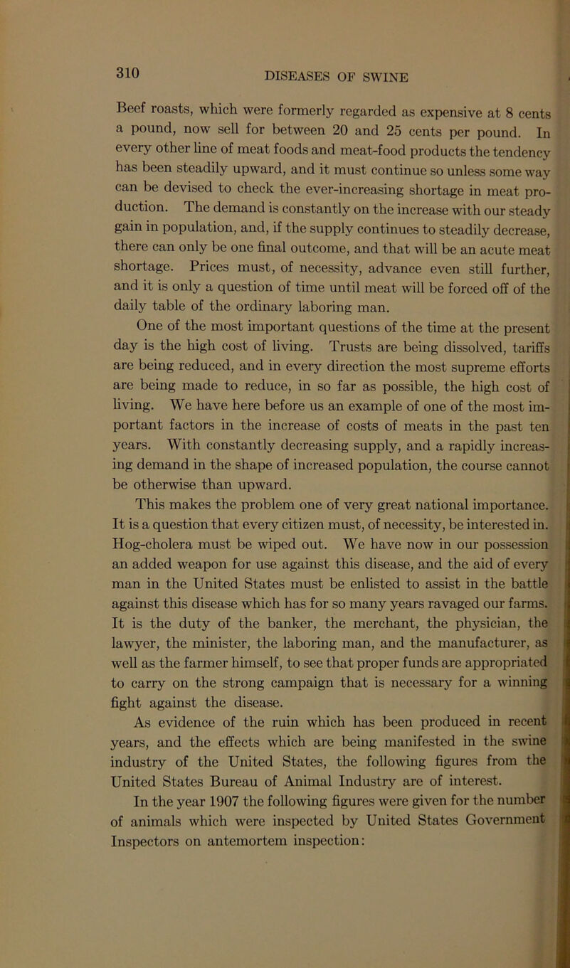 Beef roasts, which were formerly regarded as expensive at 8 cents a pound, now sell for between 20 and 25 cents per pound. In every other line of meat foods and meat-food products the tendency has been steadily upward, and it must continue so unless some way can be devised to check the ever-increasing shortage in meat pro- duction. The demand is constantly on the increase with our steady gain in population, and, if the supply continues to steadily decrease, there can only be one final outcome, and that will be an acute meat shortage. Prices must, of necessity, advance even still further, and it is only a question of time until meat will be forced off of the daily table of the ordinary laboring man. One of the most important questions of the time at the present day is the high cost of living. Trusts are being dissolved, tariffs are being reduced, and in every direction the most supreme efforts are being made to reduce, in so far as possible, the high cost of living. We have here before us an example of one of the most im- portant factors in the increase of costs of meats in the past ten years. With constantly decreasing supply, and a rapidly increas- ing demand in the shape of increased population, the course cannot be otherwise than upward. This makes the problem one of very great national importance. It is a question that every citizen must, of necessity, be interested in. Hog-cholera must be wiped out. We have now in our possession an added weapon for use against this disease, and the aid of every man in the United States must be enlisted to assist in the battle against this disease which has for so many years ravaged our farms. It is the duty of the banker, the merchant, the physician, the lawyer, the minister, the laboring man, and the manufacturer, as well as the farmer himself, to see that proper funds are appropriated to carry on the strong campaign that is necessary for a winning fight against the disease. As evidence of the ruin which has been produced in recent years, and the effects which are being manifested in the swine industry of the United States, the following figures from the United States Bureau of Animal Industry are of interest. In the year 1907 the following figures were given for the number of animals which were inspected by United States Government Inspectors on antemortem inspection: