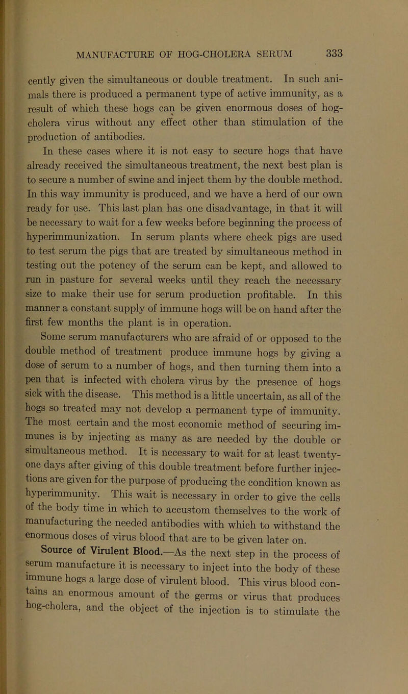 cently given the simultaneous or double treatment. In such ani- mals there is produced a permanent type of active immunity, as a result of which these hogs can be given enormous doses of hog- cholera virus without any effect other than stimulation of the production of antibodies. In these cases where it is not easy to secure hogs that have already received the simultaneous treatment, the next best plan is to secure a number of swine and inject them by the double method. In this way immunity is produced, and we have a herd of our own ready for use. This last plan has one disadvantage, in that it will be necessary to wait for a few weeks before beginning the process of hyperimmunization. In serum plants where check pigs are used to test serum the pigs that are treated by simultaneous method in testing out the potency of the serum can be kept, and allowed to run in pasture for several weeks until they reach the necessary size to make their use for serum production profitable. In this manner a constant supply of immune hogs will be on hand after the first few months the plant is in operation. Some serum manufacturers who are afraid of or opposed to the double method of treatment produce immune hogs by giving a dose of serum to a number of hogs, and then turning them into a pen that is infected with cholera virus by the presence of hogs sick with the disease. This method is a little uncertain, as all of the hogs so treated may not develop a permanent type of immunity. The most certain and the most economic method of securing im- munes is by injecting as many as are needed by the double or simultaneous method. It is necessary to wait for at least twenty- one days after giving of this double treatment before further injec- tions are given for the purpose of producing the condition known as hyperimmunity. This wait is necessary in order to give the cells of the body time in which to accustom themselves to the work of manufacturing the needed antibodies with which to withstand the enormous doses of virus blood that are to be given later on. Source of Virulent Blood.—As the next step in the process of serum manufacture it is necessary to inject into the body of these immune hogs a large dose of virulent blood. This virus blood con- tains an enormous amount of the germs or virus that produces og-cholera, and the object of the injection is to stimulate the