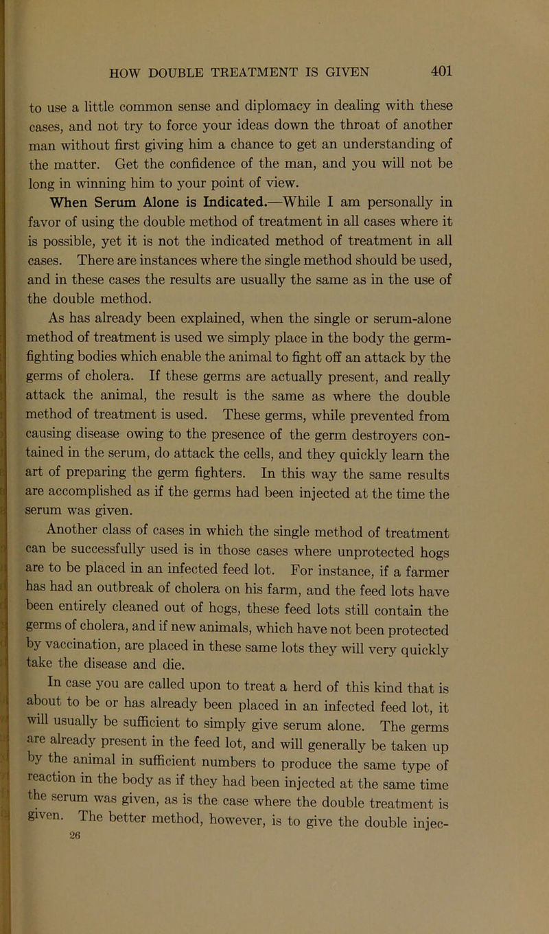 to use a little common sense and diplomacy in dealing with these cases, and not try to force your ideas down the throat of another man without first giving him a chance to get an understanding of the matter. Get the confidence of the man, and you will not be long in winning him to your point of view. When Serum Alone is Indicated.—While I am personally in favor of using the double method of treatment in all cases where it is possible, yet it is not the indicated method of treatment in all cases. There are instances where the single method should be used, and in these cases the results are usually the same as in the use of the double method. As has already been explained, when the single or serum-alone method of treatment is used we simply place in the body the germ- fighting bodies which enable the animal to fight off an attack by the germs of cholera. If these germs are actually present, and really attack the animal, the result is the same as where the double method of treatment is used. These germs, while prevented from causing disease owing to the presence of the germ destroyers con- tained in the serum, do attack the cells, and they quickly learn the art of preparing the germ fighters. In this way the same results are accomplished as if the germs had been injected at the time the serum was given. Another class of cases in which the single method of treatment can be successfully used is in those cases where unprotected hogs are to be placed in an infected feed lot. For instance, if a farmer has had an outbreak of cholera on his farm, and the feed lots have been entirely cleaned out of hogs, these feed lots still contain the germs of cholera, and if new animals, which have not been protected by vaccination, are placed in these same lots they will very quickly take the disease and die. In case you are called upon to treat a herd of this kind that is about to be or has already been placed in an infected feed lot, it will usually be sufficient to simply give serum alone. The germs are already present in the feed lot, and will generally be taken up by the animal in sufficient numbers to produce the same type of reaction in the body as if they had been injected at the same time the serum was given, as is the case where the double treatment is given. The better method, however, is to give the double injec- 26