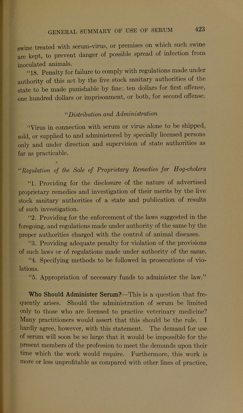 swine treated with serum-virus, or premises on which such swine are kept, to prevent danger of possible spread of infection from inoculated animals. “18. Penalty for failure to comply with regulations made under authority of this act by the live stock sanitary authorities of the state to be made punishable by fine: ten dollars for first offense, one hundred dollars or imprisonment, or both, for second offense. “Distribution and Administration “Virus in connection with serum or virus alone to be shipped, sold, or supplied to and administered by specially licensed persons only and under direction and supervision of state authorities as far as practicable. “Regulation of the Sale of Proprietary Remedies for Hog-cholera “1. Providing for the disclosure of the nature of advertised proprietary remedies and investigation of their merits by the live stock sanitary authorities of a state and publication of results of such investigation. “2. Providing for the enforcement of the laws suggested in the foregoing, and regulations made under authority of the same by the proper authorities charged with the control of animal diseases. “3. Providing adequate penalty for violation of the provisions of such laws or of regulations made under authority of the same. “4. Specifying methods to be followed in prosecutions of vio- lations. “5. Appropriation of necessary funds to administer the law.” Who Should Administer Serum?—This is a question that fre- quently arises. Should the administration of serum be limited only to those who are licensed to practice veterinary medicine? Many practitioners would assert that this should be the rule. I hardly agree, however, with this statement. The demand for use of serum will soon be so large that it would be impossible for the present members of the profession to meet the demands upon their time which the work would require. Furthermore, this work is more or less unprofitable as compared with other lines of practice,