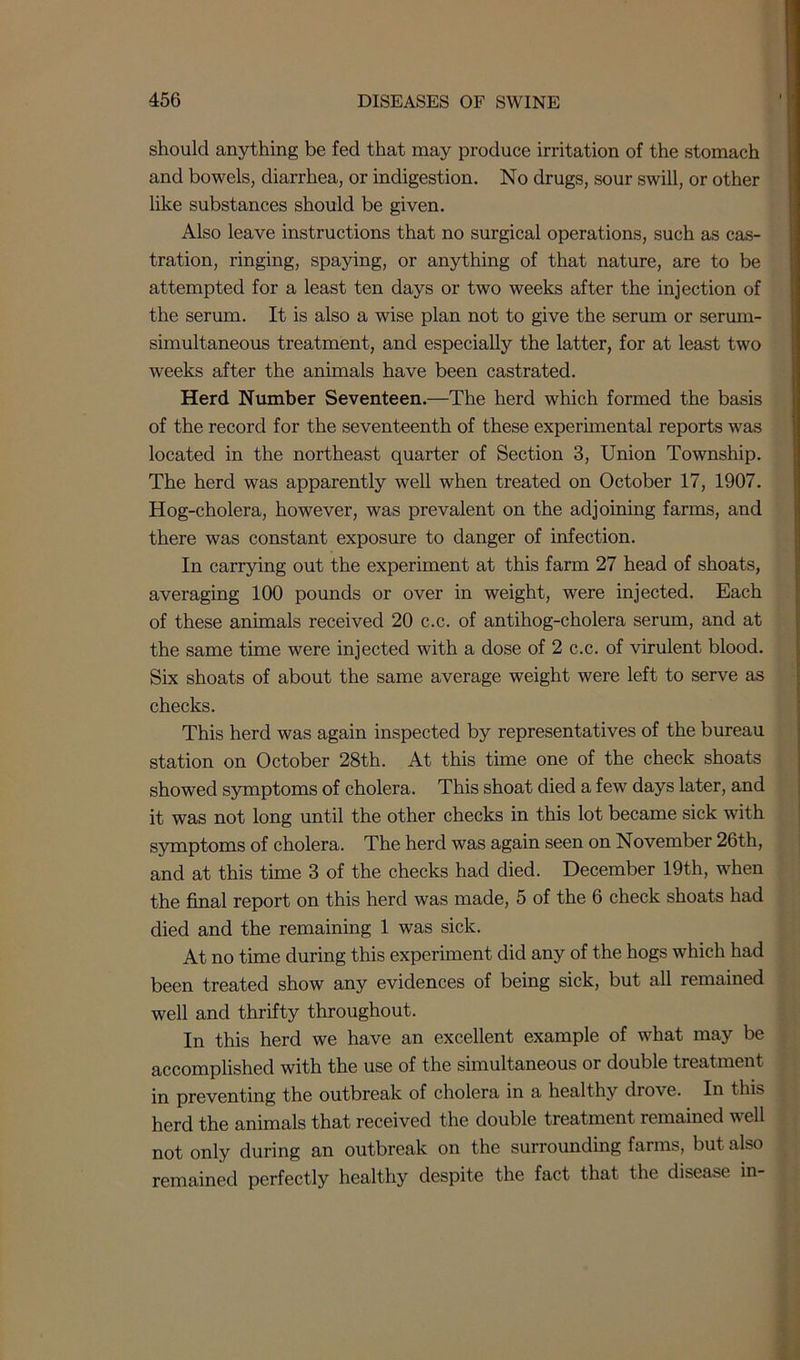 should anything be fed that may produce irritation of the stomach and bowels, diarrhea, or indigestion. No drugs, sour swill, or other like substances should be given. Also leave instructions that no surgical operations, such as cas- tration, ringing, spaying, or anything of that nature, are to be attempted for a least ten days or two weeks after the injection of the serum. It is also a wise plan not to give the serum or serum- simultaneous treatment, and especially the latter, for at least two weeks after the animals have been castrated. Herd Number Seventeen.—The herd which formed the basis of the record for the seventeenth of these experimental reports was located in the northeast quarter of Section 3, Union Township. The herd was apparently well when treated on October 17, 1907. Hog-cholera, however, was prevalent on the adjoining farms, and there was constant exposure to danger of infection. In carrying out the experiment at this farm 27 head of shoats, averaging 100 pounds or over in weight, were injected. Each of these animals received 20 c.c. of antihog-cholera serum, and at the same time were injected with a dose of 2 c.c. of virulent blood. Six shoats of about the same average weight were left to serve as checks. This herd was again inspected by representatives of the bureau station on October 28th. At this time one of the check shoats showed symptoms of cholera. This shoat died a few days later, and it was not long until the other checks in this lot became sick with symptoms of cholera. The herd was again seen on November 26th, and at this time 3 of the checks had died. December 19th, when the final report on this herd was made, 5 of the 6 check shoats had died and the remaining 1 was sick. At no time during this experiment did any of the hogs which had been treated show any evidences of being sick, but all remained well and thrifty throughout. In this herd we have an excellent example of what may be accomplished with the use of the simultaneous or double treatment in preventing the outbreak of cholera in a healthy drove. In this herd the animals that received the double treatment remained well not only during an outbreak on the surrounding farms, but also remained perfectly healthy despite the fact that the disease in-