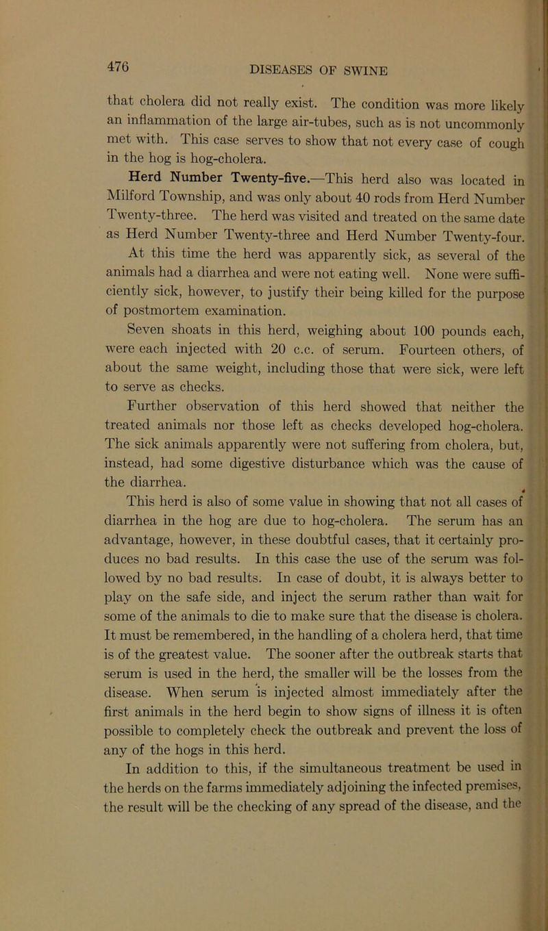 that cholera did not really exist. The condition was more likely an inflammation of the large air-tubes, such as is not uncommonly met with. This case serves to show that not every case of cough in the hog is hog-cholera. Herd Number Twenty-five.—This herd also was located in Milford Township, and was only about 40 rods from Herd Number Twenty-three. The herd was visited and treated on the same date as Herd Number Twenty-three and Herd Number Twenty-four. At this time the herd was apparently sick, as several of the animals had a diarrhea and were not eating well. None were suffi- ciently sick, however, to justify their being killed for the purpose of postmortem examination. Seven shoats in this herd, weighing about 100 pounds each, were each injected with 20 c.c. of serum. Fourteen others, of about the same weight, including those that were sick, were left to serve as checks. Further observation of this herd showed that neither the treated animals nor those left as checks developed hog-cholera. The sick animals apparently were not suffering from cholera, but, instead, had some digestive disturbance which was the cause of the diarrhea. 4 This herd is also of some value in showing that not all cases of diarrhea in the hog are due to hog-cholera. The serum has an advantage, however, in these doubtful cases, that it certainly pro- duces no bad results. In this case the use of the serum was fol- lowed by no bad results. In case of doubt, it is always better to play on the safe side, and inject the serum rather than wait for some of the animals to die to make sure that the disease is cholera. It must be remembered, in the handling of a cholera herd, that time is of the greatest value. The sooner after the outbreak starts that serum is used in the herd, the smaller will be the losses from the disease. When serum is injected almost immediately after the first animals in the herd begin to show signs of illness it is often possible to completely check the outbreak and prevent the loss of any of the hogs in this herd. In addition to this, if the simultaneous treatment be used in the herds on the farms immediately adjoining the infected premises, the result will be the checking of any spread of the disease, and the