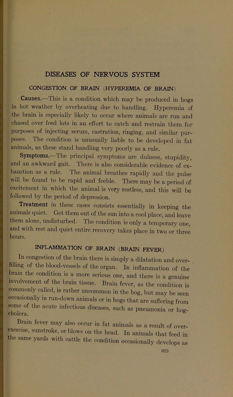 DISEASES OF NERVOUS SYSTEM CONGESTION OF BRAIN (HYPEREMIA OF BRAIN) Causes.—This is a condition which may be produced in hogs in hot weather by overheating due to handling. Hyperemia of the brain is especially likely to occur where animals are run and chased over feed lots in an effort to catch and restrain them for purposes of injecting serum, castration, ringing, and similar pur- poses. The condition is unusually liable to be developed in fat animals, as these stand handling very poorly as a rule. Symptoms.—The principal symptoms are dulness, stupidity, and an awkward gait. There is also considerable evidence of ex- haustion as a rule. The animal breathes rapidly and the pulse will be found to be rapid and feeble. There may be a period of excitement in which the animal is very restless, and this will be followed by the period of depression. Treatment in these cases consists essentially in keeping the animals quiet. Get them out of the sun into a cool place, and leave them alone, undisturbed. The condition is only a temporary one, and with rest and quiet entire recovery takes place in two or three hours. INFLAMMATION OF BRAIN (BRAIN FEVER) In congestion of the brain there is simply a dilatation and over- filling of the blood-vessels of the organ. In inflammation of the brain the condition is a more serious one, and there is a genuine involvement of the brain tissue. Brain fever, as the condition is commonly called, is rather uncommon in the hog, but may be seen occasionally in run-down animals or in hogs that are suffering from some of the acute infectious diseases, such as pneumonia or hog- cholera. 6 Brain fever may also occur in fat animals as a result of over- exercise, sunstroke, or blows on the head. In animals that feed in the same yards with cattle the condition occasionally develops as