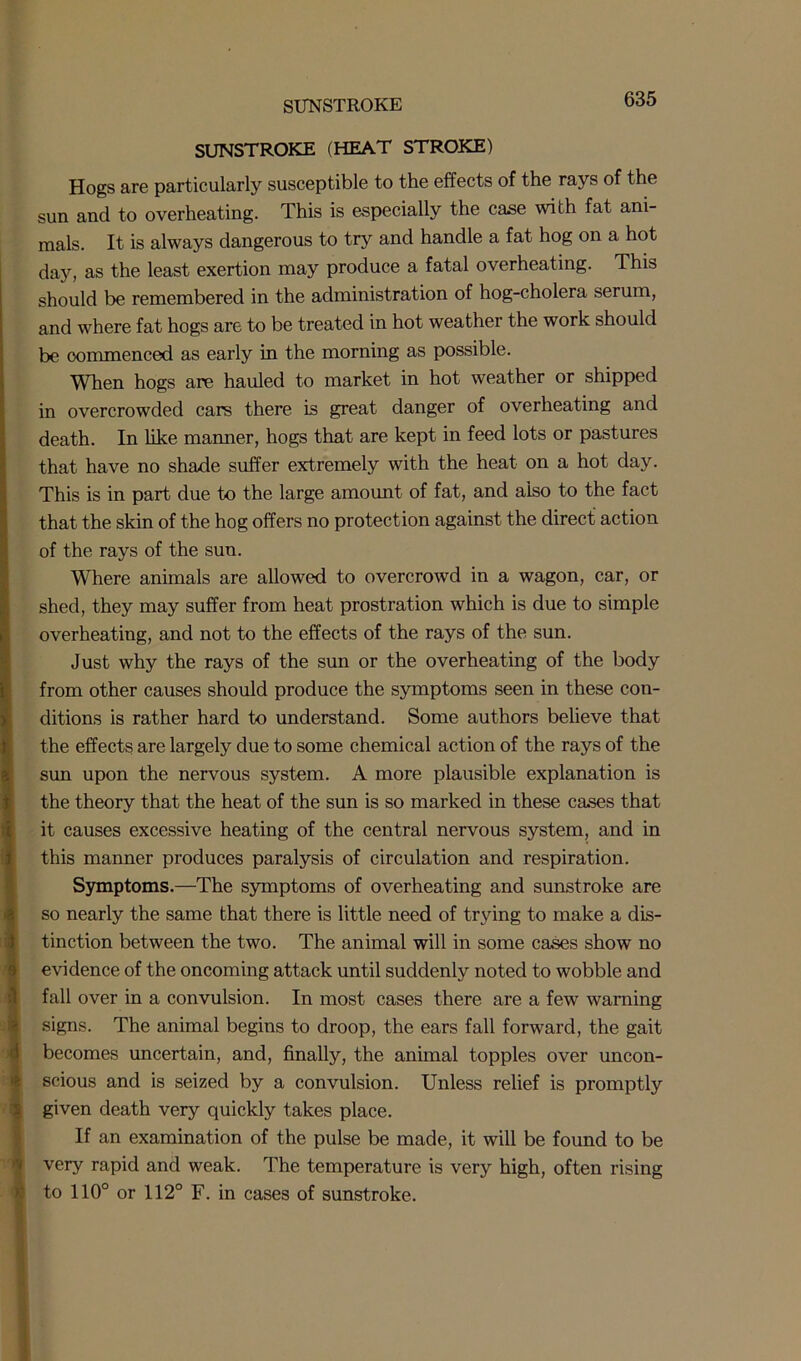 SUNSTROKE SUNSTROKE (HEAT STROKE) Hogs are particularly susceptible to the effects of the rays of the sun and to overheating. This is especially the case with fat ani- mals. It is always dangerous to try and handle a fat hog on a hot day, as the least exertion may produce a fatal overheating. This should be remembered in the administration of hog-cholera serum, and where fat hogs are to be treated in hot weather the work should be commenced as early in the morning as possible. When hogs are hauled to market in hot weather or shipped in overcrowded cars there is great danger of overheating and death. In like maimer, hogs that are kept in feed lots or pastures that have no shade suffer extremely with the heat on a hot day. This is in part due to the large amount of fat, and also to the fact that the skin of the hog offers no protection against the direct action of the rays of the sun. Where animals are allowed to overcrowd in a wagon, car, or shed, they may suffer from heat prostration which is due to simple overheating, and not to the effects of the rays of the sun. Just why the rays of the sun or the overheating of the body from other causes should produce the symptoms seen in these con- ditions is rather hard to understand. Some authors believe that the effects are largely due to some chemical action of the rays of the sun upon the nervous system. A more plausible explanation is the theory that the heat of the sun is so marked in these cases that it causes excessive heating of the central nervous system, and in this manner produces paralysis of circulation and respiration. Symptoms.—The symptoms of overheating and sunstroke are so nearly the same that there is little need of trying to make a dis- tinction between the two. The animal will in some cases show no evidence of the oncoming attack until suddenly noted to wobble and fall over in a convulsion. In most cases there are a few warning signs. The animal begins to droop, the ears fall forward, the gait becomes uncertain, and, finally, the animal topples over uncon- scious and is seized by a convulsion. Unless relief is promptly given death very quickly takes place. If an examination of the pulse be made, it will be found to be very rapid and weak. The temperature is very high, often rising to 110° or 112° F. in cases of sunstroke.