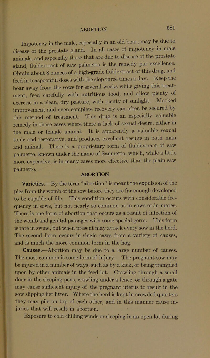 Impotency in the male, especially in an old boar, may be due to disease of the prostate gland. In all cases of impotency in male animals, and especially those that are due to disease of the prostate gland, fluidextract of saw palmetto is the remedy par excellence. Obtain about 8 ounces of a high-grade fluidextract of this drug, and feed in teaspoonful doses with the slop three times a day. Keep the boar away from the sows for several weeks while giving this treat- ment, feed carefully with nutritious food, and allow plenty of exercise in a clean, dry pasture, with plenty of sunlight. Marked improvement and even complete recovery can often be secured by this method of treatment. This drug is an especially valuable remedy in those cases where there is lack of sexual desire, either in the male or female animal. It is apparently a valuable sexual tonic and restorative, and produces excellent results in both man and animal. There is a proprietary form of fluidextract of saw palmetto, known under the name of Sanmetto, which, while a little more expensive, is in many cases more effective than the plain saw palmetto. ABORTION Varieties.—By the term “abortion” is meant the expulsion of the pigs from the womb of the sow before they are far enough developed to be capable of life. This condition occurs with considerable fre- quency in sows, but not nearly so common as in cows or in mares. There is one form of abortion that occurs as a result of infection of the womb and genital passages with some special germ. This form is rare in swine, but when present may attack every sow in the herd. The second form occurs in single cases from a variety of causes, and is much the more common form in the hog. Causes.—Abortion may be due to a large number of causes. The most common is some form of injury. The pregnant sow may be injured in a number of ways, such as by a kick, or being trampled upon by other animals in the feed lot. Crawling through a small door in the sleeping pens, crawling under a fence, or through a gate may cause sufficient injury of the pregnant uterus to result in the sow slipping her litter. Where the herd is kept in crowded quarters they may pile on top of each other, and in this manner cause in- juries that will result in abortion. Exposure to cold chilling winds or sleeping in an open lot during